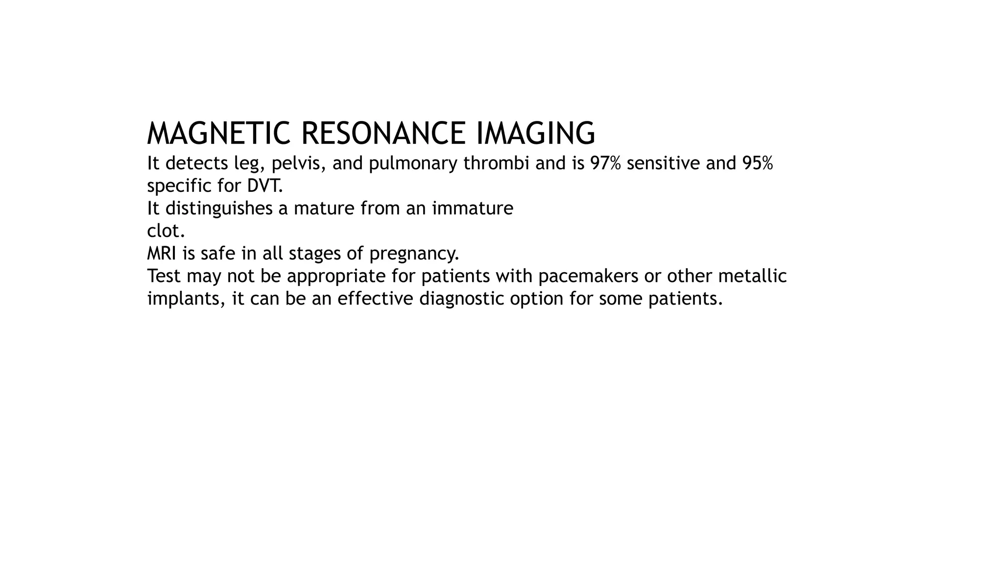 MAGNETIC RESONANCE IMAGING
It detects leg, pelvis, and pulmonary thrombi and is 97% sensitive and 95%
specific for DVT.
It distinguishes a mature from an immature
clot.
MRI is safe in all stages of pregnancy.
Test may not be appropriate for patients with pacemakers or other metallic
implants, it can be an effective diagnostic option for some patients.
 