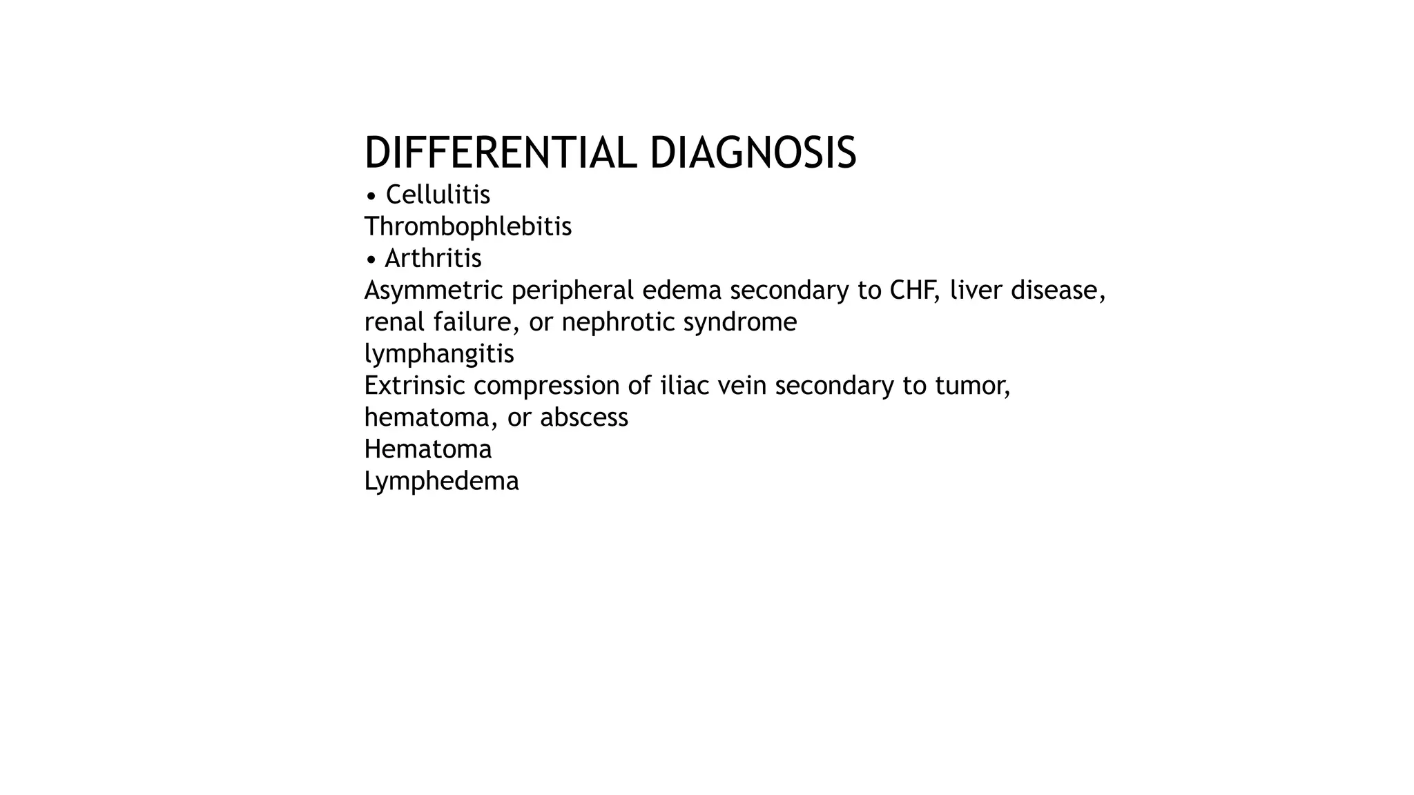 DIFFERENTIAL DIAGNOSIS
• Cellulitis
Thrombophlebitis
• Arthritis
Asymmetric peripheral edema secondary to CHF, liver disease,
renal failure, or nephrotic syndrome
lymphangitis
Extrinsic compression of iliac vein secondary to tumor,
hematoma, or abscess
Hematoma
Lymphedema
 