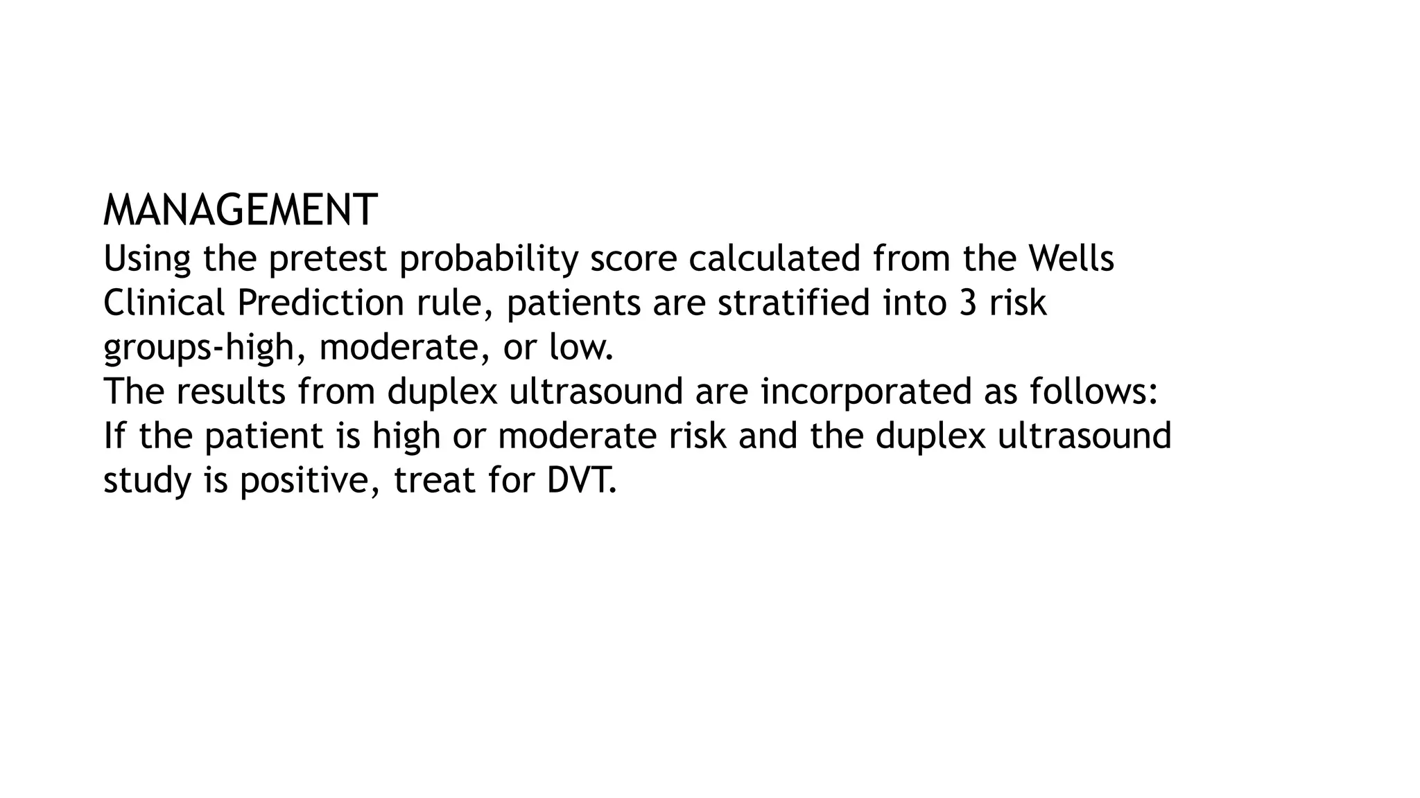 MANAGEMENT
Using the pretest probability score calculated from the Wells
Clinical Prediction rule, patients are stratified into 3 risk
groups-high, moderate, or low.
The results from duplex ultrasound are incorporated as follows:
If the patient is high or moderate risk and the duplex ultrasound
study is positive, treat for DVT.
 
