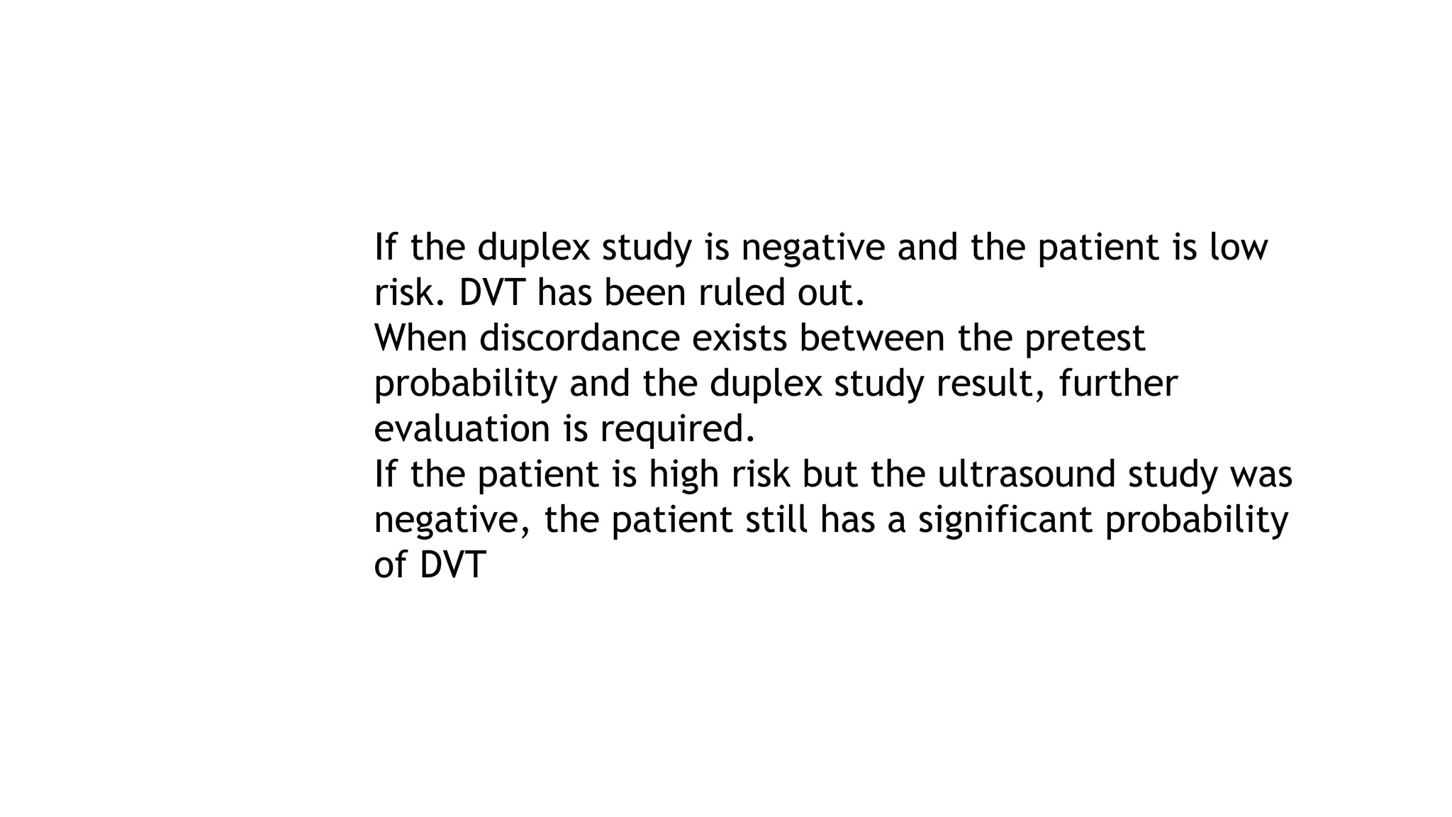 If the duplex study is negative and the patient is low
risk. DVT has been ruled out.
When discordance exists between the pretest
probability and the duplex study result, further
evaluation is required.
If the patient is high risk but the ultrasound study was
negative, the patient still has a significant probability
of DVT
 