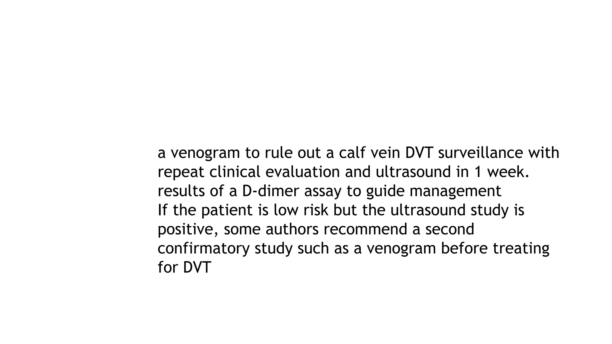 a venogram to rule out a calf vein DVT surveillance with
repeat clinical evaluation and ultrasound in 1 week.
results of a D-dimer assay to guide management
If the patient is low risk but the ultrasound study is
positive, some authors recommend a second
confirmatory study such as a venogram before treating
for DVT
 