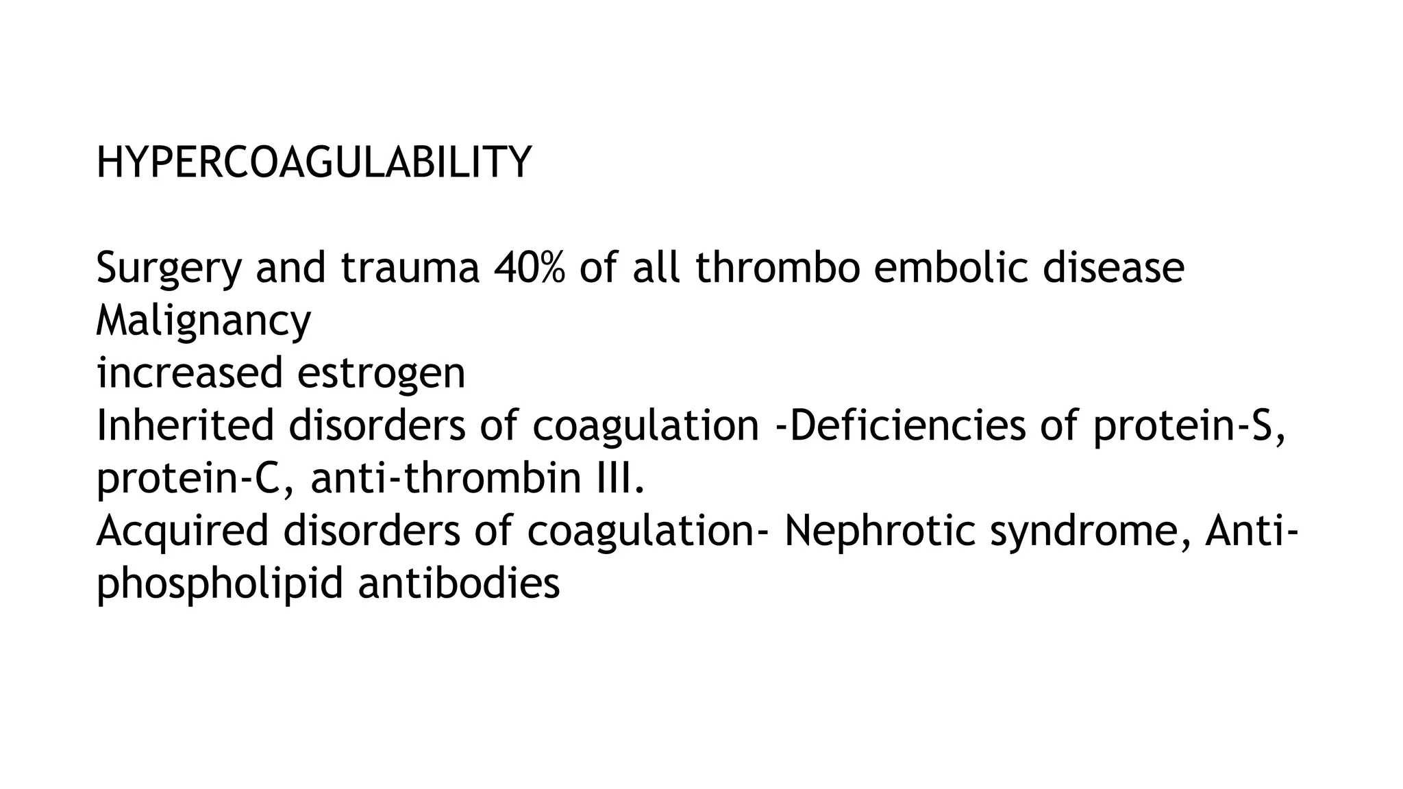 HYPERCOAGULABILITY
Surgery and trauma 40% of all thrombo embolic disease
Malignancy
increased estrogen
Inherited disorders of coagulation -Deficiencies of protein-S,
protein-C, anti-thrombin III.
Acquired disorders of coagulation- Nephrotic syndrome, Anti-
phospholipid antibodies
 
