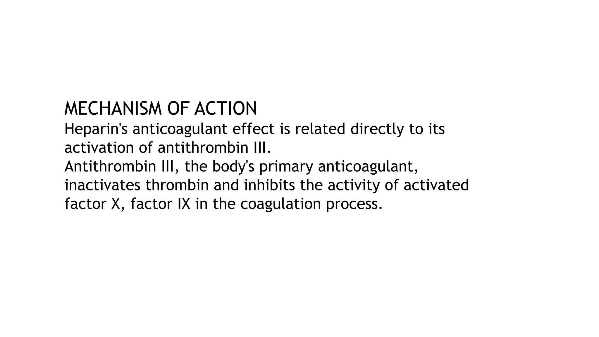 MECHANISM OF ACTION
Heparin's anticoagulant effect is related directly to its
activation of antithrombin III.
Antithrombin III, the body's primary anticoagulant,
inactivates thrombin and inhibits the activity of activated
factor X, factor IX in the coagulation process.
 