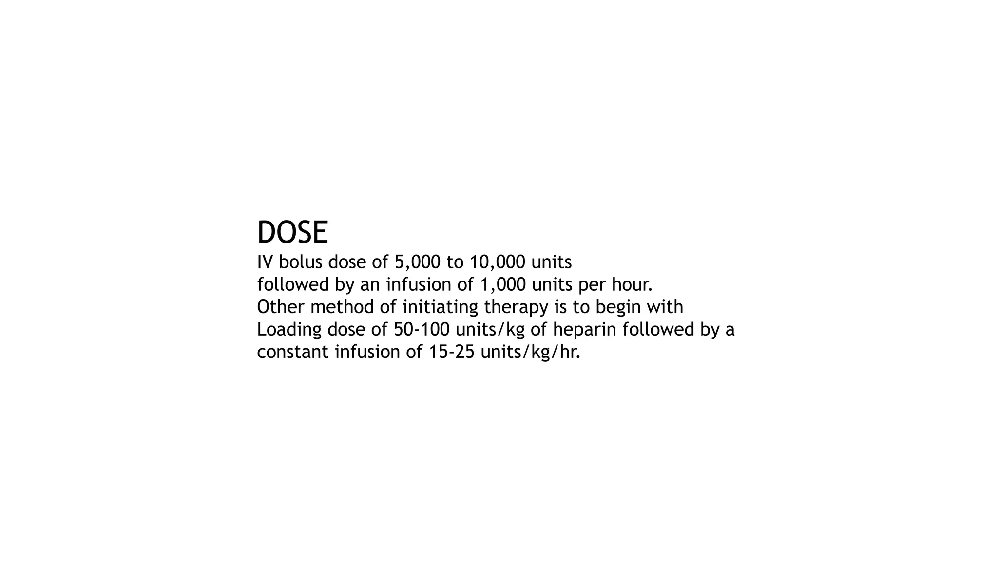 DOSE
IV bolus dose of 5,000 to 10,000 units
followed by an infusion of 1,000 units per hour.
Other method of initiating therapy is to begin with
Loading dose of 50-100 units/kg of heparin followed by a
constant infusion of 15-25 units/kg/hr.
 