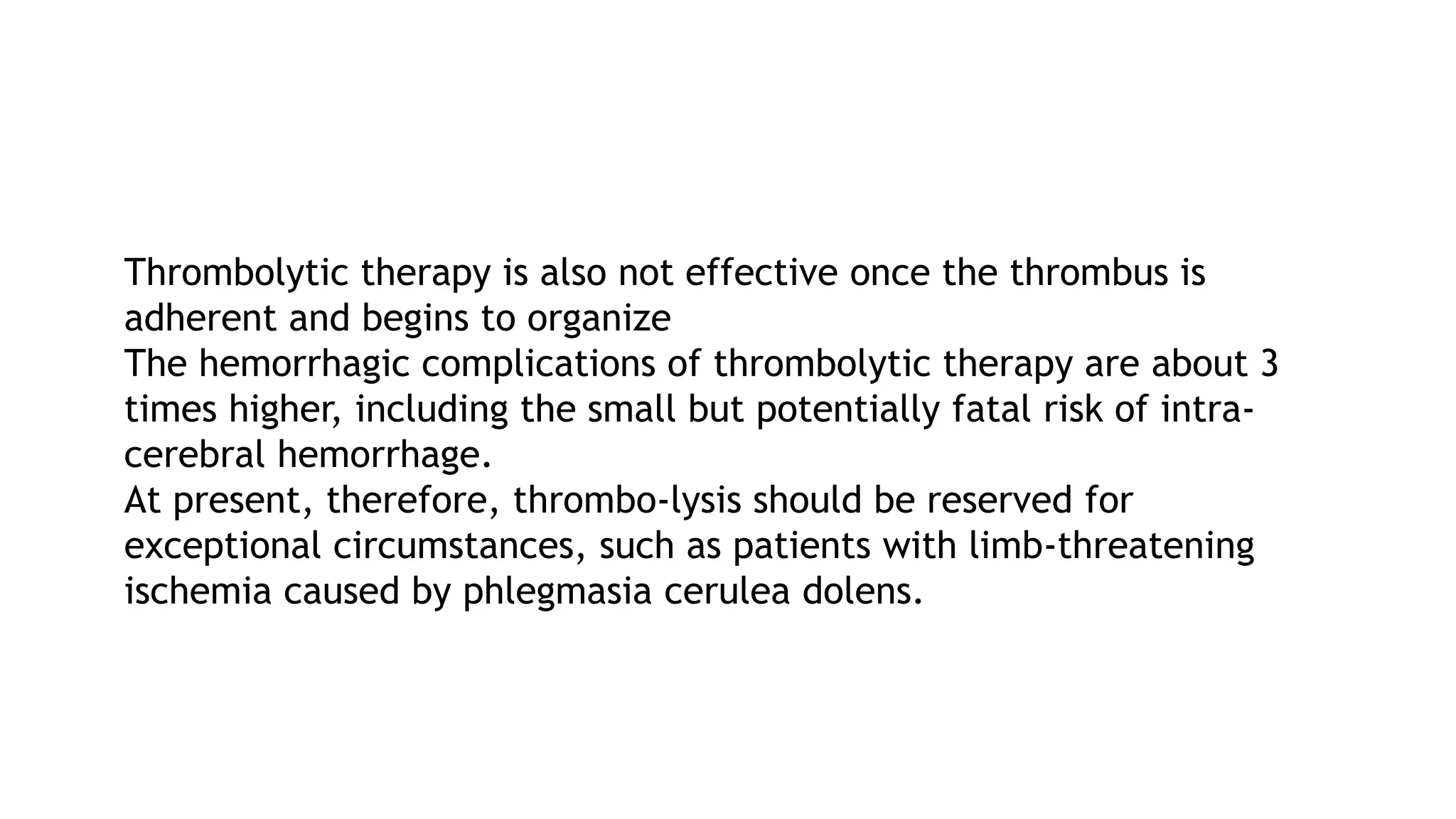 Thrombolytic therapy is also not effective once the thrombus is
adherent and begins to organize
The hemorrhagic complications of thrombolytic therapy are about 3
times higher, including the small but potentially fatal risk of intra-
cerebral hemorrhage.
At present, therefore, thrombo-lysis should be reserved for
exceptional circumstances, such as patients with limb-threatening
ischemia caused by phlegmasia cerulea dolens.
 