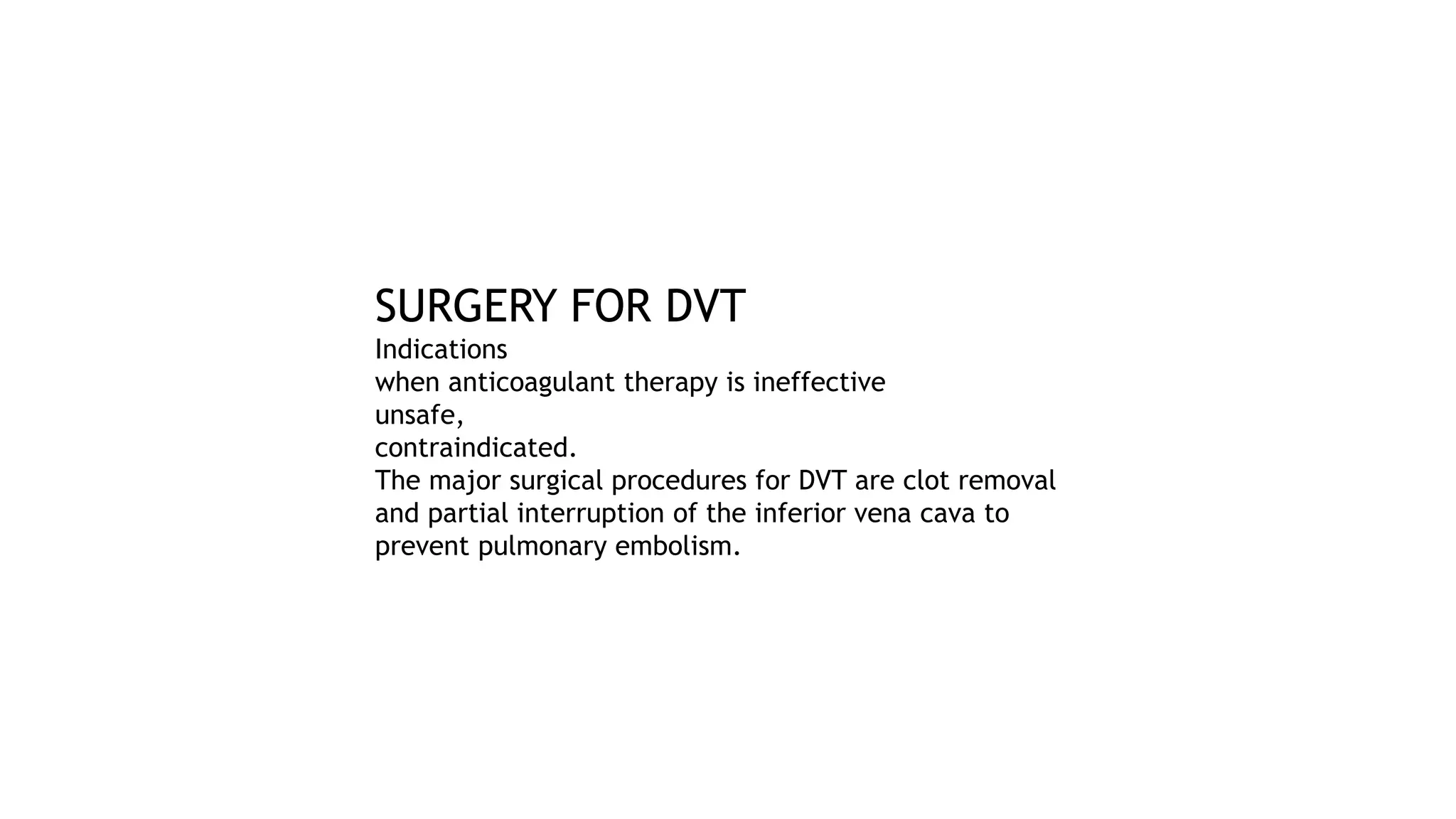 SURGERY FOR DVT
Indications
when anticoagulant therapy is ineffective
unsafe,
contraindicated.
The major surgical procedures for DVT are clot removal
and partial interruption of the inferior vena cava to
prevent pulmonary embolism.
 