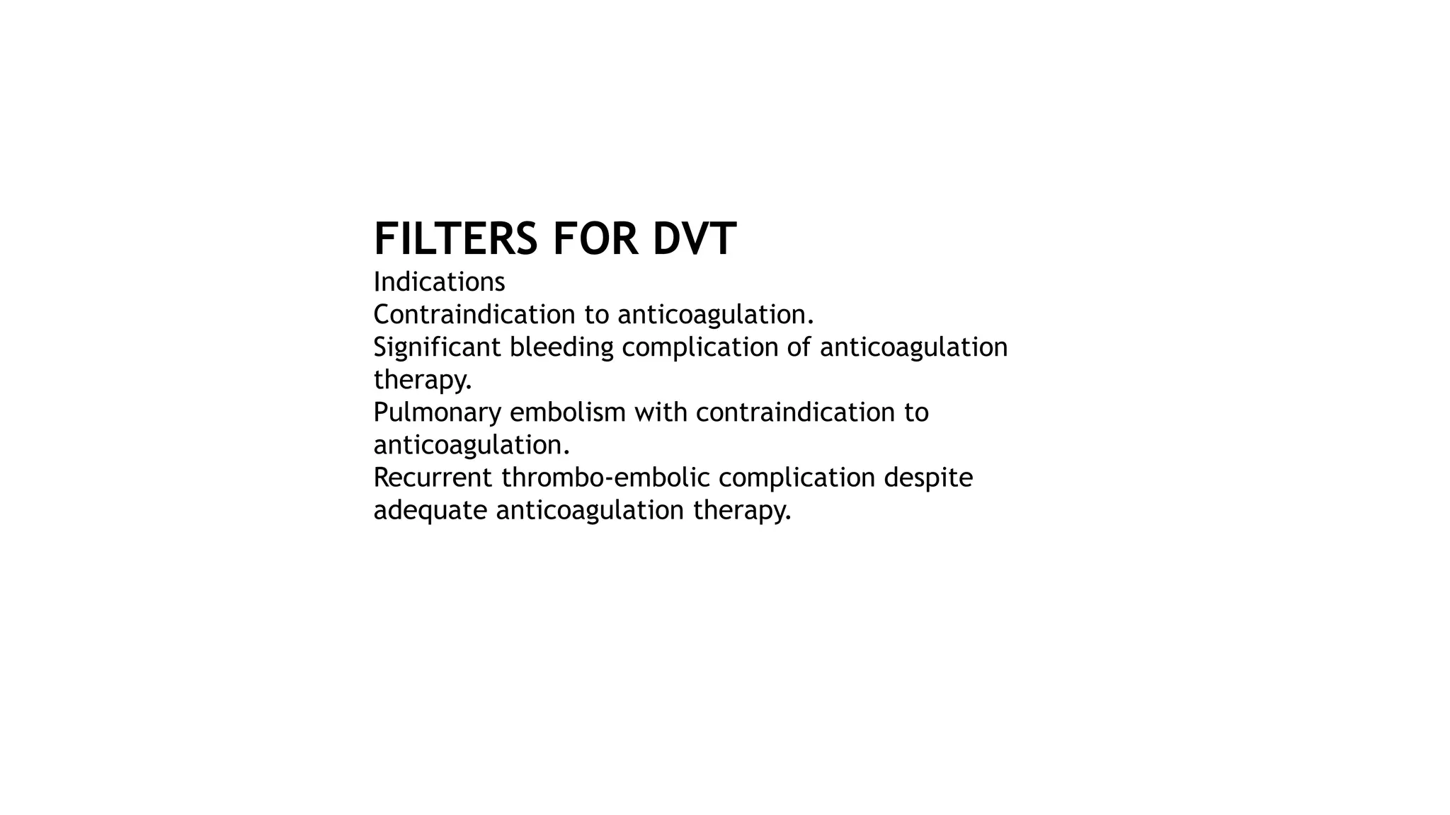 FILTERS FOR DVT
Indications
Contraindication to anticoagulation.
Significant bleeding complication of anticoagulation
therapy.
Pulmonary embolism with contraindication to
anticoagulation.
Recurrent thrombo-embolic complication despite
adequate anticoagulation therapy.
 