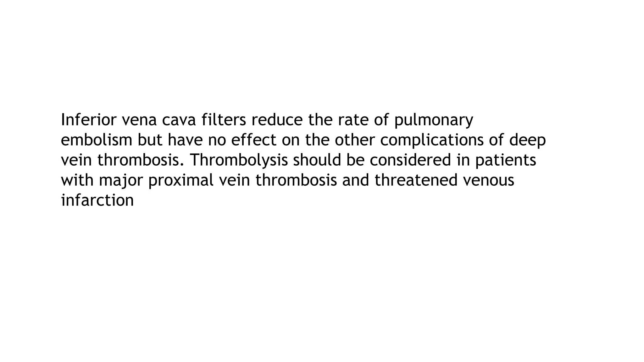 Inferior vena cava filters reduce the rate of pulmonary
embolism but have no effect on the other complications of deep
vein thrombosis. Thrombolysis should be considered in patients
with major proximal vein thrombosis and threatened venous
infarction
 