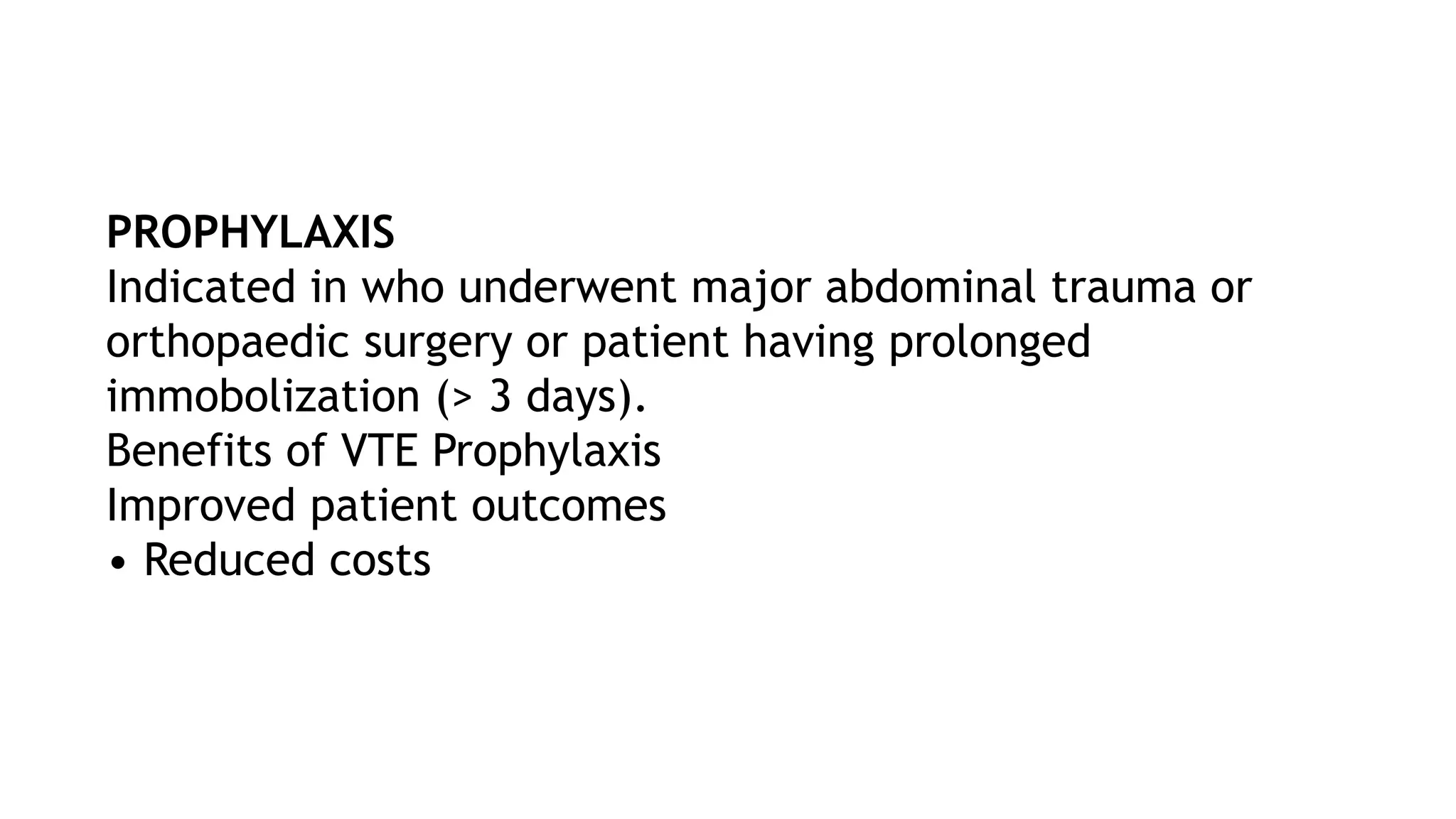 PROPHYLAXIS
Indicated in who underwent major abdominal trauma or
orthopaedic surgery or patient having prolonged
immobolization (> 3 days).
Benefits of VTE Prophylaxis
Improved patient outcomes
• Reduced costs
 