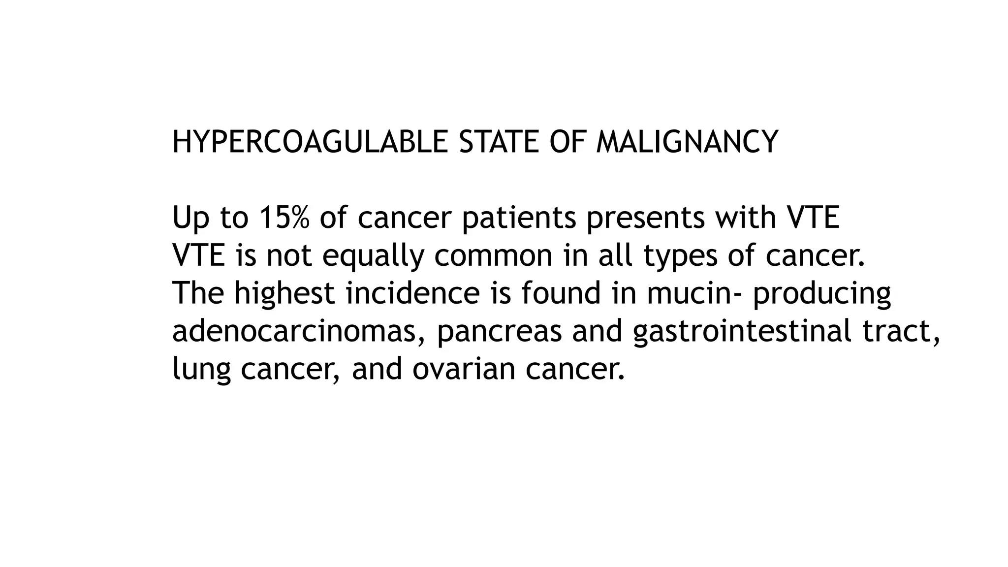 HYPERCOAGULABLE STATE OF MALIGNANCY
Up to 15% of cancer patients presents with VTE
VTE is not equally common in all types of cancer.
The highest incidence is found in mucin- producing
adenocarcinomas, pancreas and gastrointestinal tract,
lung cancer, and ovarian cancer.
 