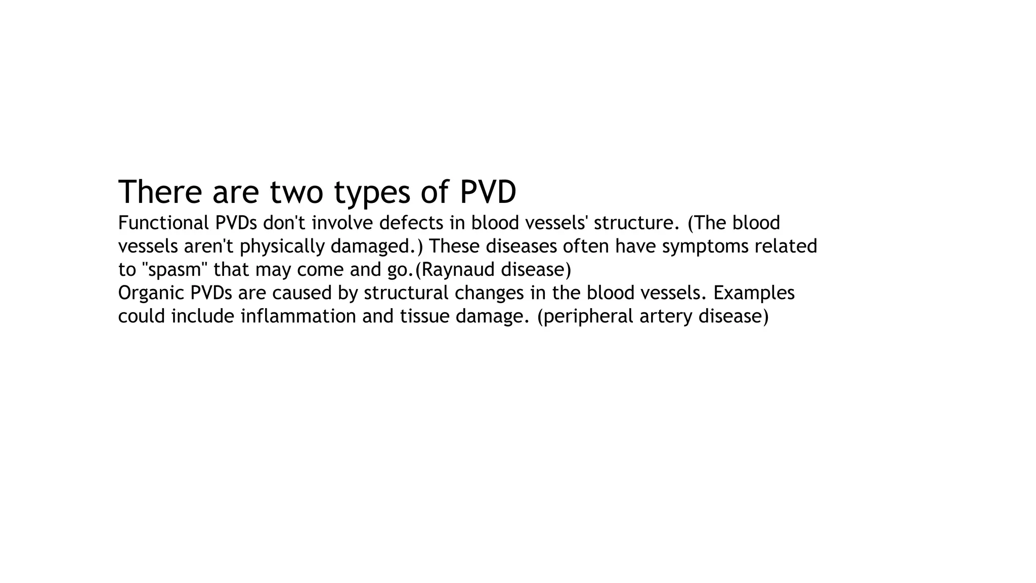 There are two types of PVD
Functional PVDs don't involve defects in blood vessels' structure. (The blood
vessels aren't physically damaged.) These diseases often have symptoms related
to "spasm" that may come and go.(Raynaud disease)
Organic PVDs are caused by structural changes in the blood vessels. Examples
could include inflammation and tissue damage. (peripheral artery disease)
 