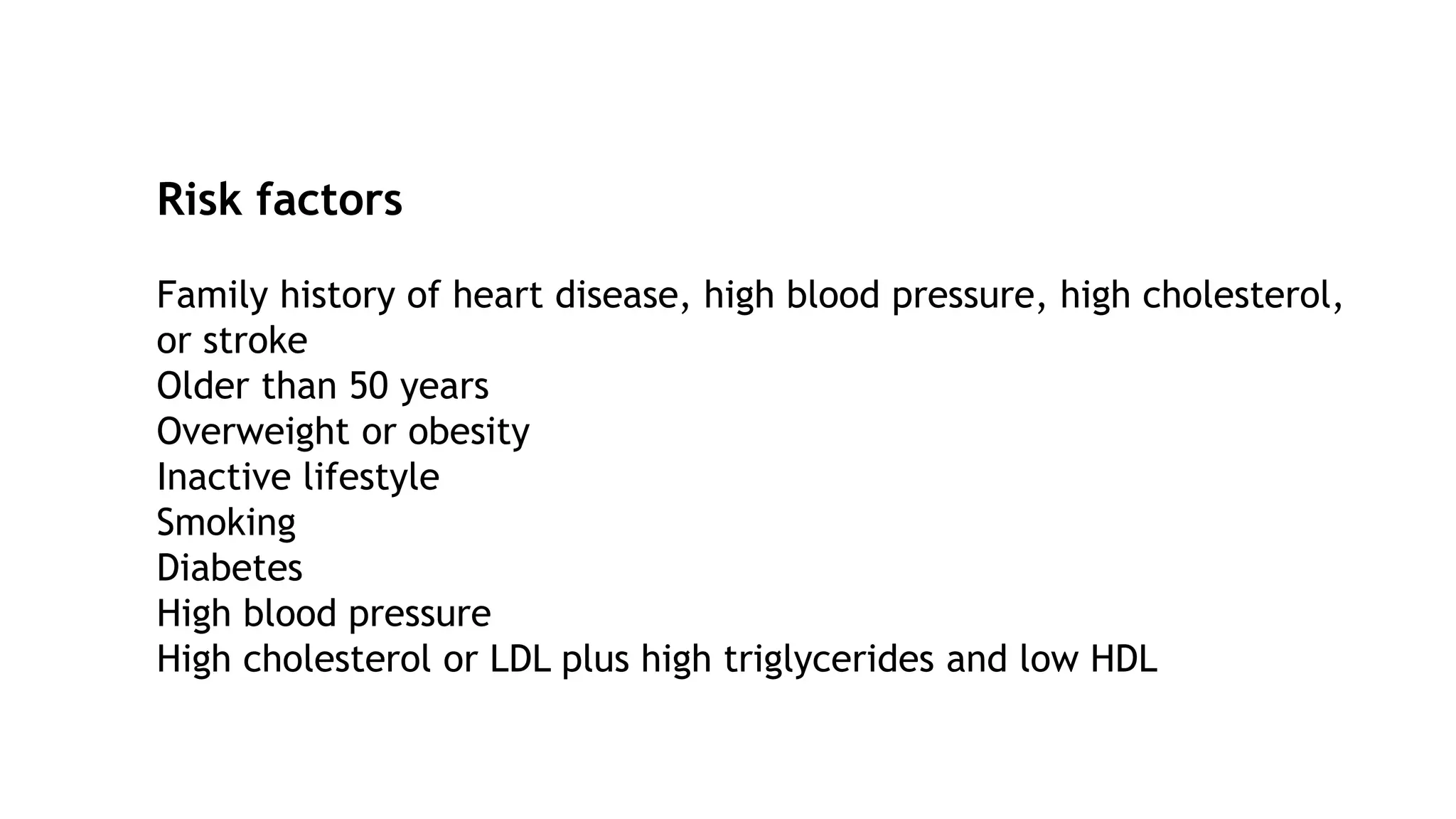 Risk factors
Family history of heart disease, high blood pressure, high cholesterol,
or stroke
Older than 50 years
Overweight or obesity
Inactive lifestyle
Smoking
Diabetes
High blood pressure
High cholesterol or LDL plus high triglycerides and low HDL
 