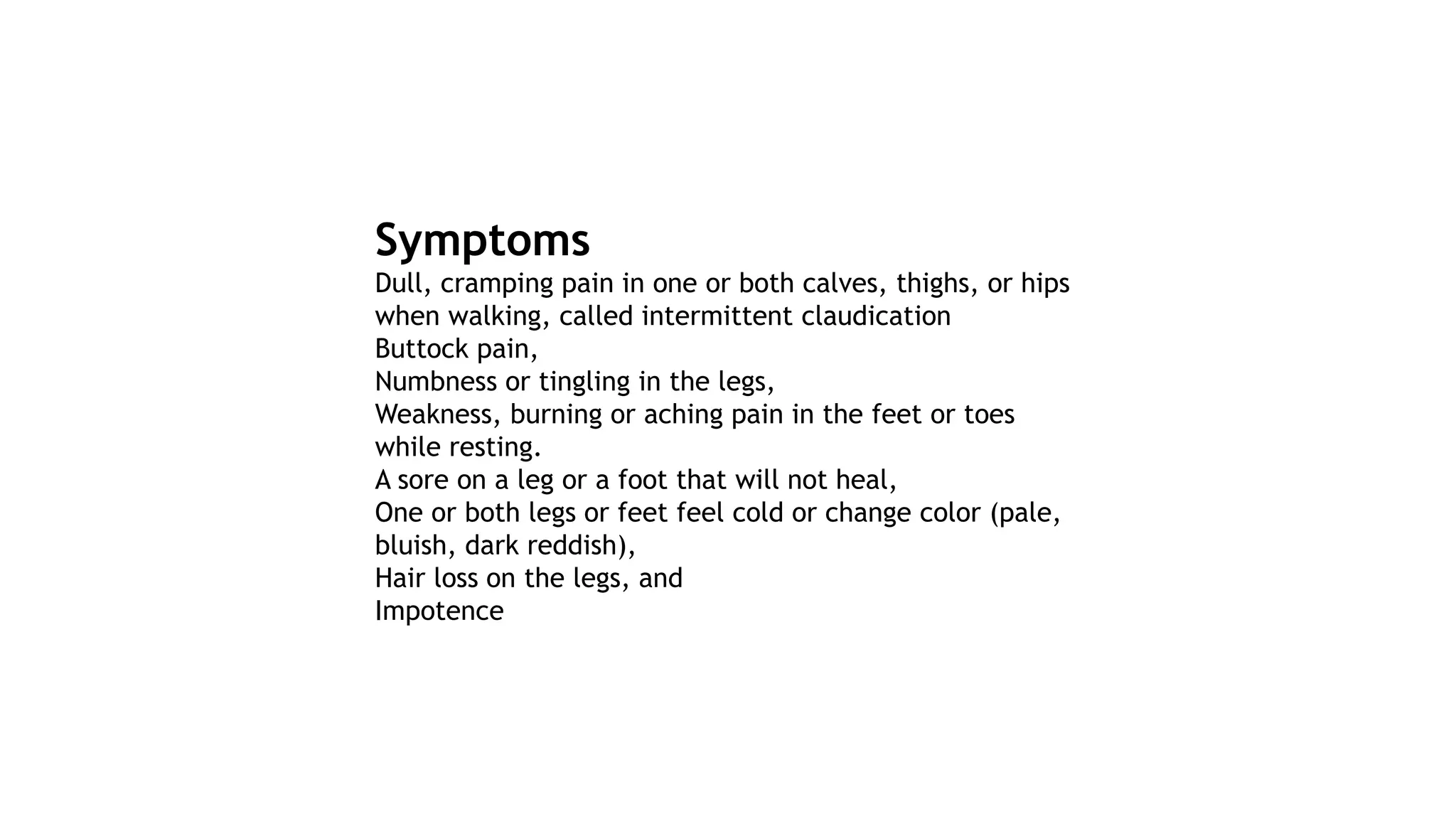 Symptoms
Dull, cramping pain in one or both calves, thighs, or hips
when walking, called intermittent claudication
Buttock pain,
Numbness or tingling in the legs,
Weakness, burning or aching pain in the feet or toes
while resting.
A sore on a leg or a foot that will not heal,
One or both legs or feet feel cold or change color (pale,
bluish, dark reddish),
Hair loss on the legs, and
Impotence
 