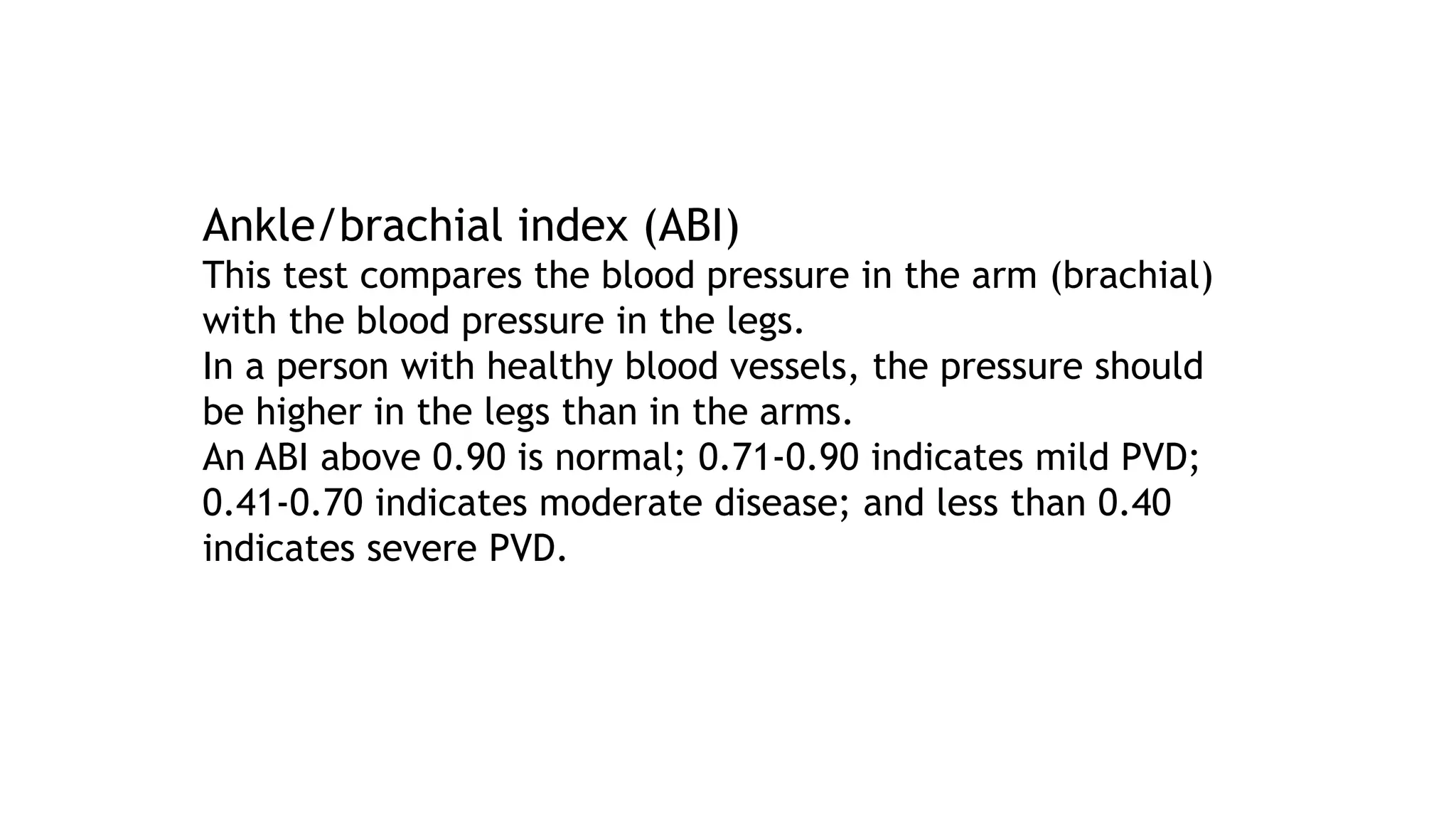 Ankle/brachial index (ABI)
This test compares the blood pressure in the arm (brachial)
with the blood pressure in the legs.
In a person with healthy blood vessels, the pressure should
be higher in the legs than in the arms.
An ABI above 0.90 is normal; 0.71-0.90 indicates mild PVD;
0.41-0.70 indicates moderate disease; and less than 0.40
indicates severe PVD.
 