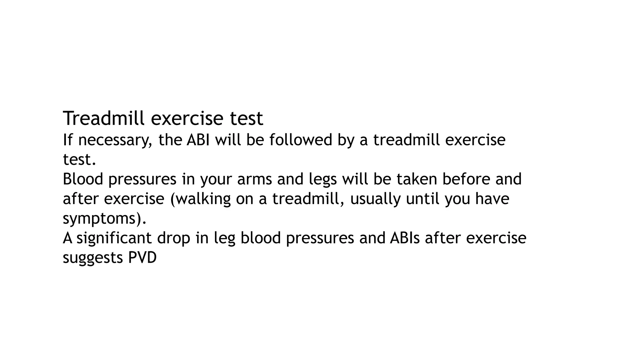 Treadmill exercise test
If necessary, the ABI will be followed by a treadmill exercise
test.
Blood pressures in your arms and legs will be taken before and
after exercise (walking on a treadmill, usually until you have
symptoms).
A significant drop in leg blood pressures and ABIs after exercise
suggests PVD
 