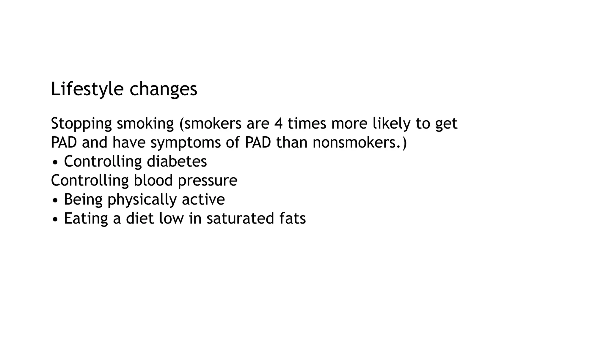Lifestyle changes
Stopping smoking (smokers are 4 times more likely to get
PAD and have symptoms of PAD than nonsmokers.)
• Controlling diabetes
Controlling blood pressure
• Being physically active
• Eating a diet low in saturated fats
 
