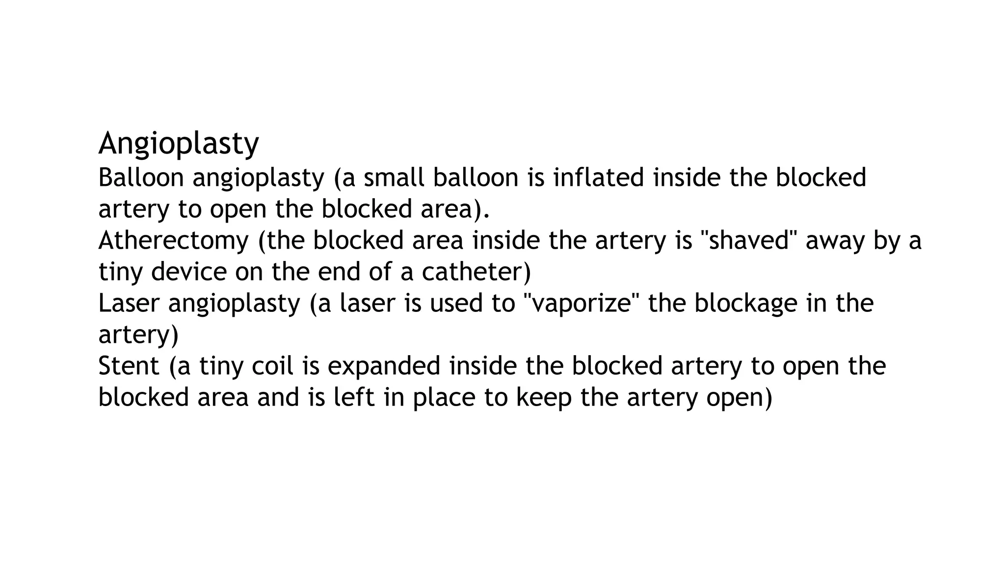 Angioplasty
Balloon angioplasty (a small balloon is inflated inside the blocked
artery to open the blocked area).
Atherectomy (the blocked area inside the artery is "shaved" away by a
tiny device on the end of a catheter)
Laser angioplasty (a laser is used to "vaporize" the blockage in the
artery)
Stent (a tiny coil is expanded inside the blocked artery to open the
blocked area and is left in place to keep the artery open)
 