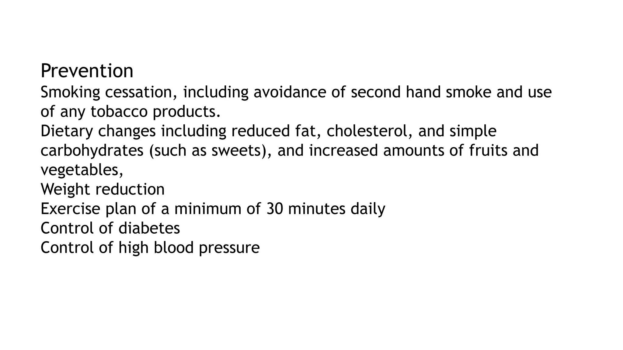Prevention
Smoking cessation, including avoidance of second hand smoke and use
of any tobacco products.
Dietary changes including reduced fat, cholesterol, and simple
carbohydrates (such as sweets), and increased amounts of fruits and
vegetables,
Weight reduction
Exercise plan of a minimum of 30 minutes daily
Control of diabetes
Control of high blood pressure
 