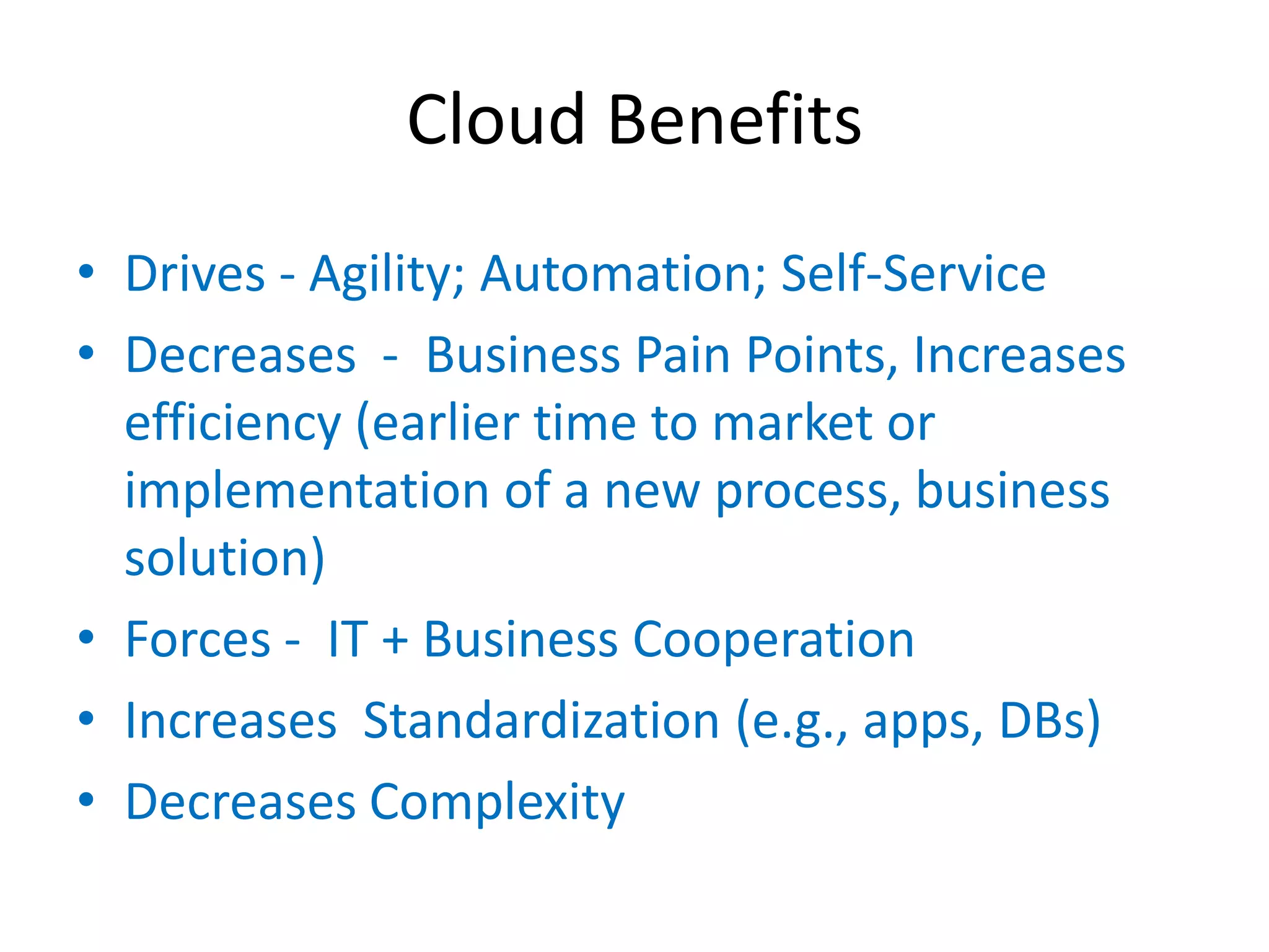 Cloud Benefits
• Drives - Agility; Automation; Self-Service
• Decreases - Business Pain Points, Increases
  efficiency (earlier time to market or
  implementation of a new process, business
  solution)
• Forces - IT + Business Cooperation
• Increases Standardization (e.g., apps, DBs)
• Decreases Complexity
 
