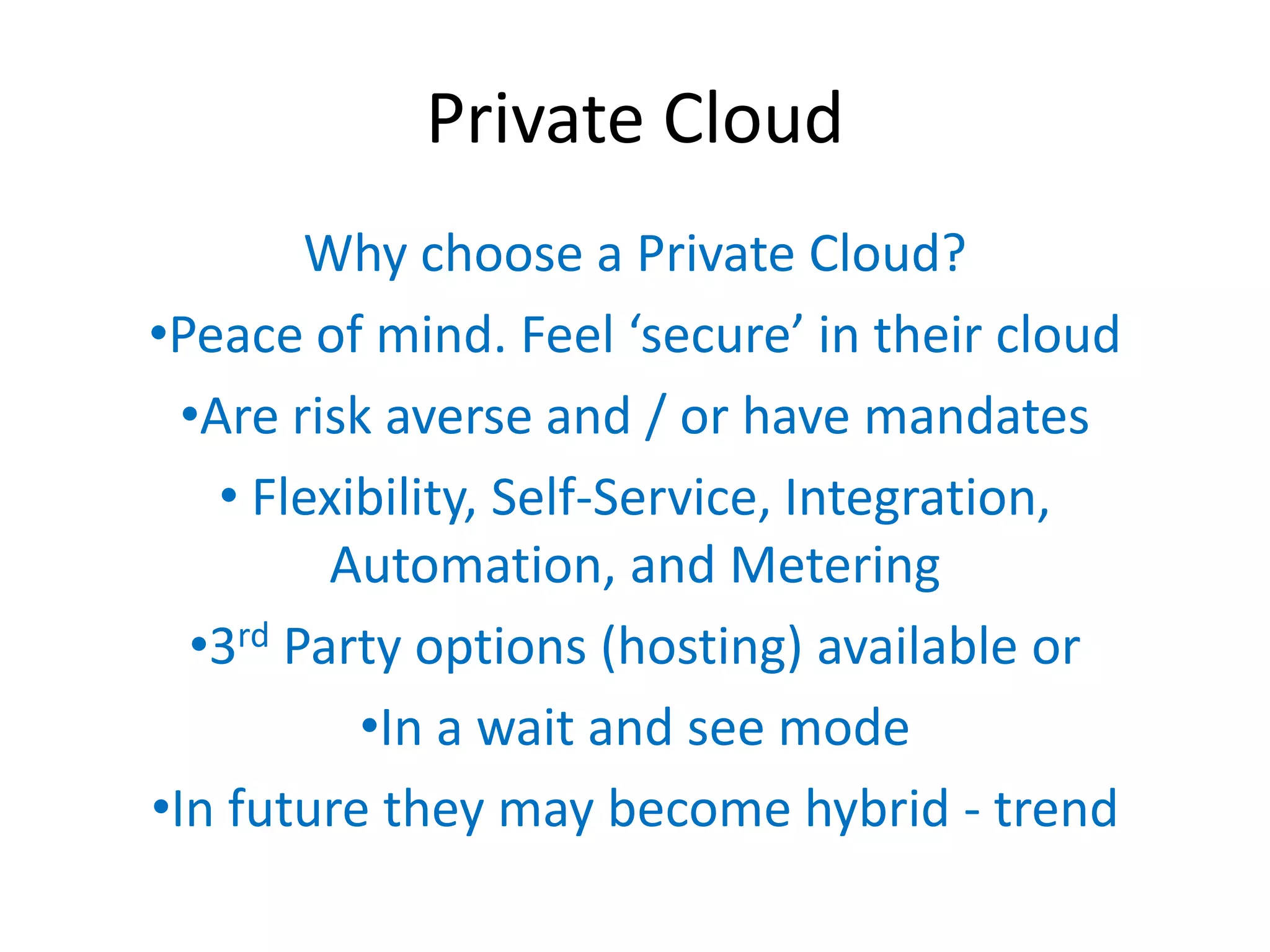 Private Cloud
        Why choose a Private Cloud?
•Peace of mind. Feel ‘secure’  in  their  cloud
  •Are risk averse and / or have mandates
    • Flexibility, Self-Service, Integration,
         Automation, and Metering
  •3rd Party options (hosting) available or
           •In a wait and see mode
•In future they may become hybrid - trend
 