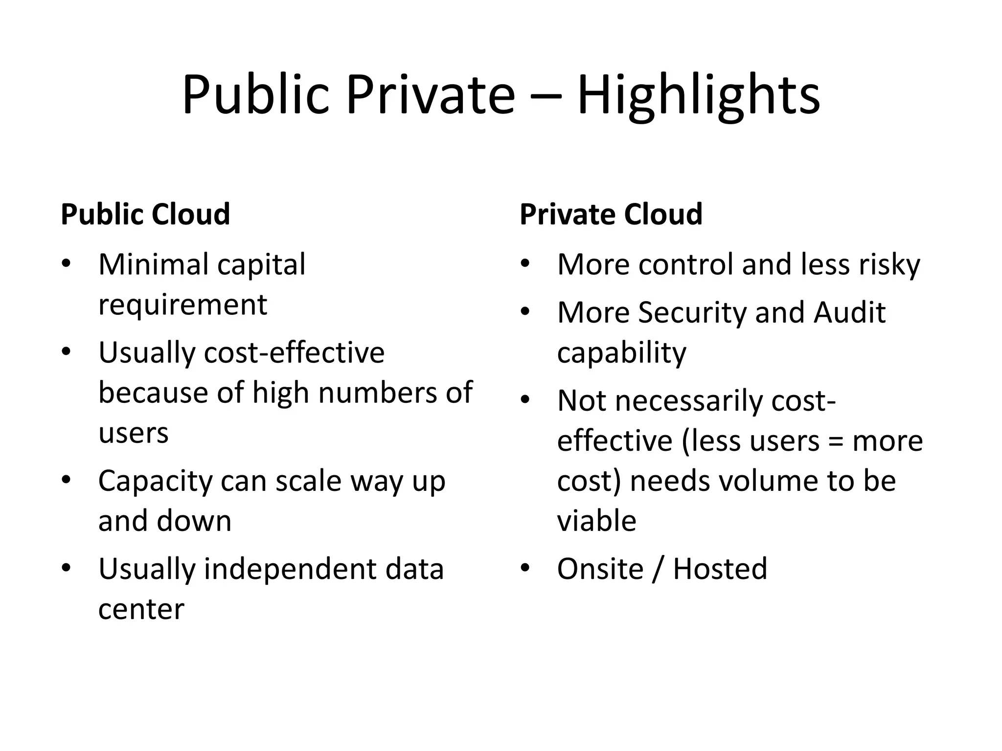 Public Private – Highlights
Public Cloud                   Private Cloud
• Minimal capital              • More control and less risky
  requirement                  • More Security and Audit
• Usually cost-effective          capability
  because of high numbers of   • Not necessarily cost-
  users                           effective (less users = more
• Capacity can scale way up       cost) needs volume to be
  and down                        viable
• Usually independent data     • Onsite / Hosted
  center
 