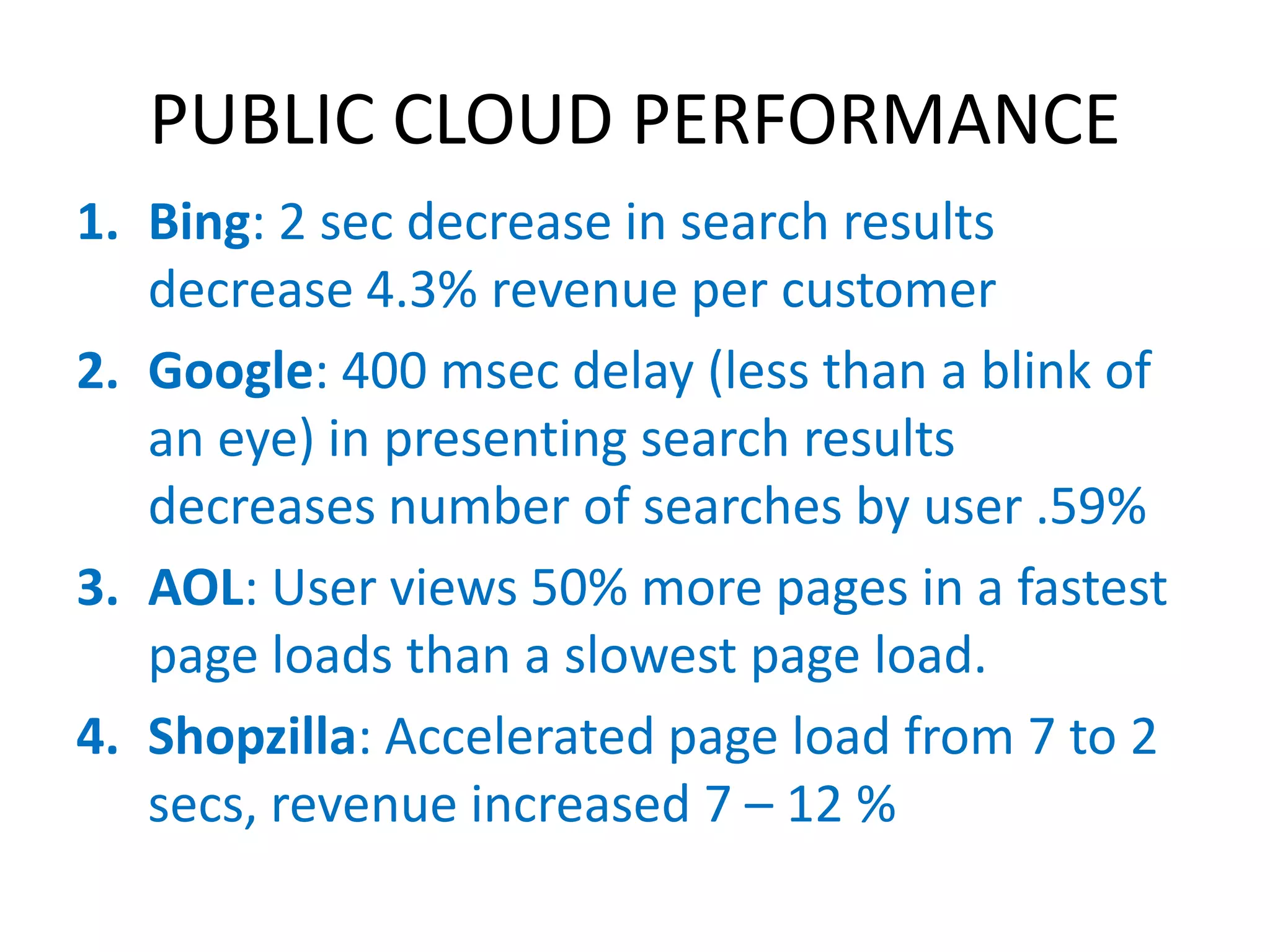PUBLIC CLOUD PERFORMANCE
1. Bing: 2 sec decrease in search results
   decrease 4.3% revenue per customer
2. Google: 400 msec delay (less than a blink of
   an eye) in presenting search results
   decreases number of searches by user .59%
3. AOL: User views 50% more pages in a fastest
   page loads than a slowest page load.
4. Shopzilla: Accelerated page load from 7 to 2
   secs, revenue increased 7 – 12 %
 