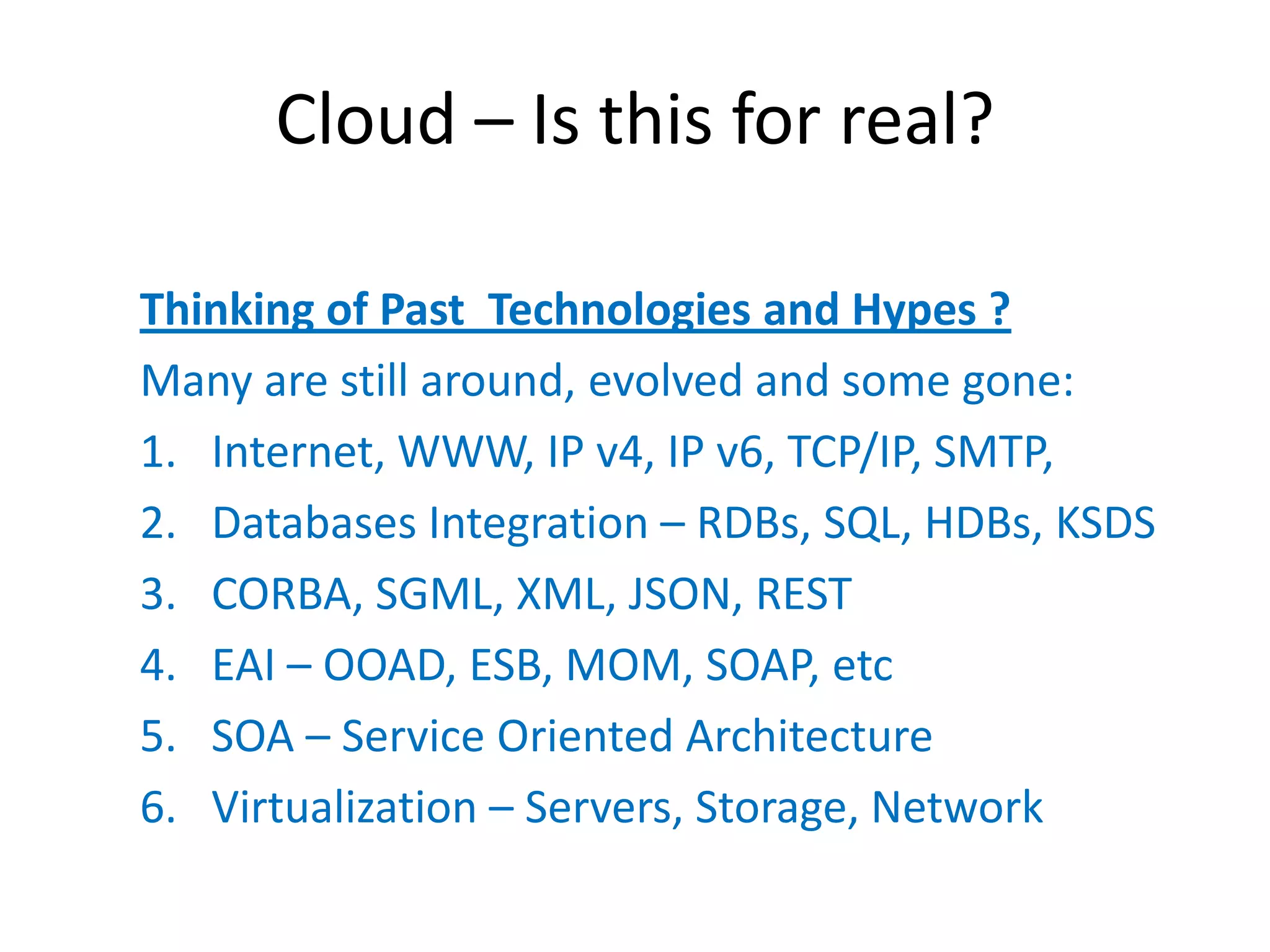 Cloud – Is this for real?

Thinking of Past Technologies and Hypes ?
Many are still around, evolved and some gone:
1. Internet, WWW, IP v4, IP v6, TCP/IP, SMTP,
2. Databases Integration – RDBs, SQL, HDBs, KSDS
3. CORBA, SGML, XML, JSON, REST
4. EAI – OOAD, ESB, MOM, SOAP, etc
5. SOA – Service Oriented Architecture
6. Virtualization – Servers, Storage, Network
 