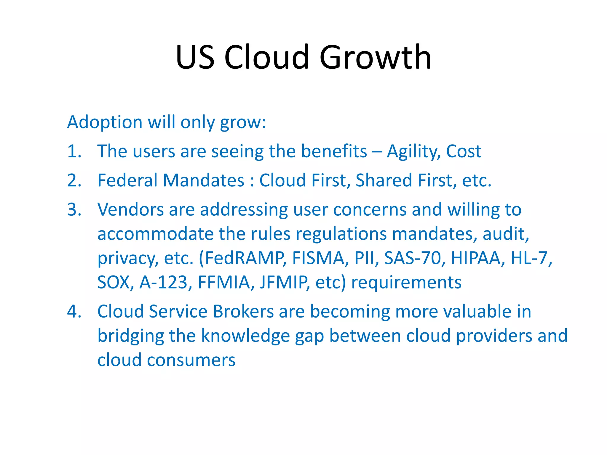 US Cloud Growth
Adoption will only grow:
1. The users are seeing the benefits – Agility, Cost
2. Federal Mandates : Cloud First, Shared First, etc.
3. Vendors are addressing user concerns and willing to
   accommodate the rules regulations mandates, audit,
   privacy, etc. (FedRAMP, FISMA, PII, SAS-70, HIPAA, HL-7,
   SOX, A-123, FFMIA, JFMIP, etc) requirements
4. Cloud Service Brokers are becoming more valuable in
   bridging the knowledge gap between cloud providers and
   cloud consumers
 
