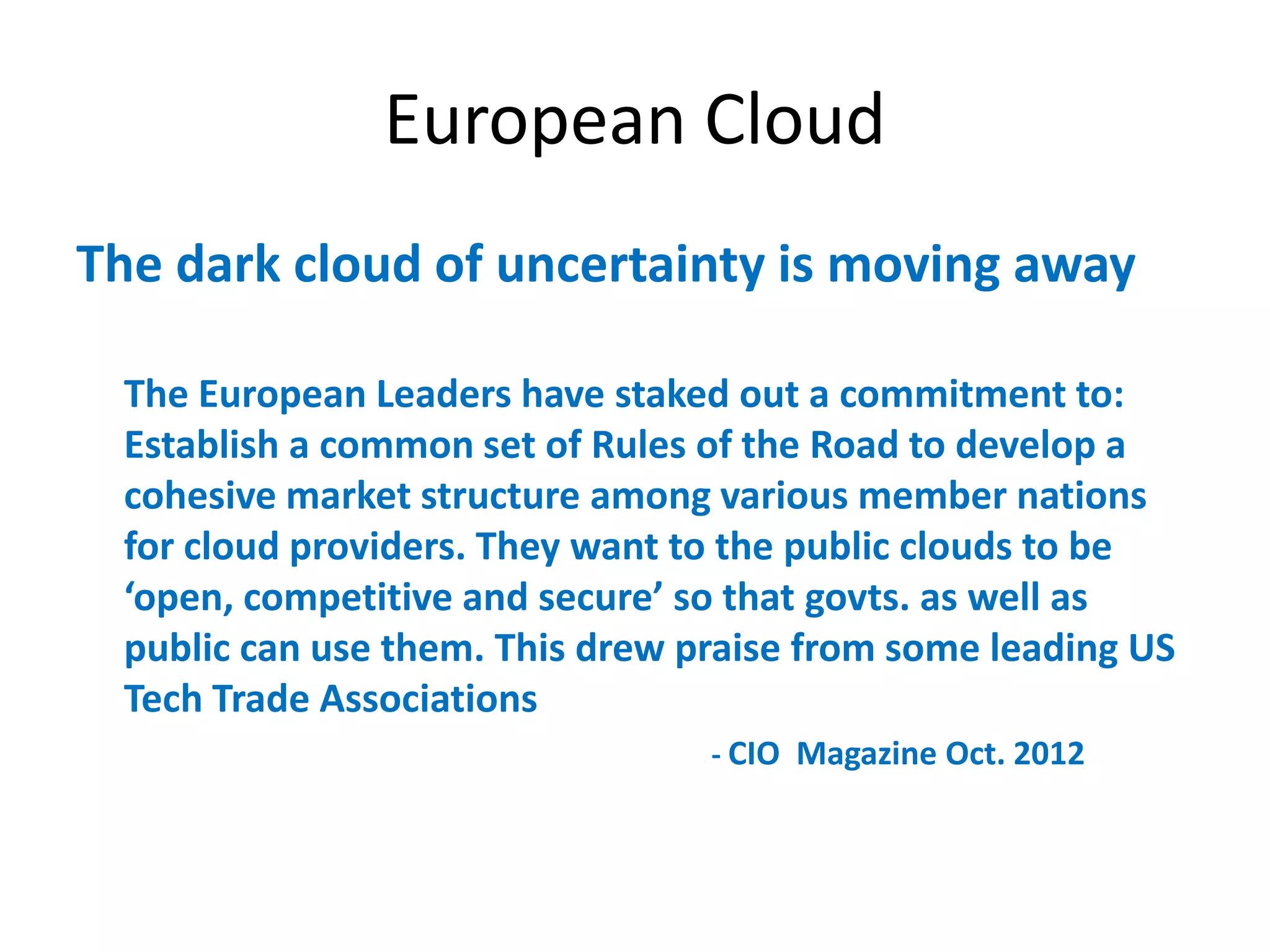 European Cloud
The dark cloud of uncertainty is moving away

 The European Leaders have staked out a commitment to:
 Establish a common set of Rules of the Road to develop a
 cohesive market structure among various member nations
 for cloud providers. They want to the public clouds to be
 ‘open,  competitive  and  secure’  so  that  govts. as well as
 public can use them. This drew praise from some leading US
 Tech Trade Associations
                                   - CIO Magazine Oct. 2012
 