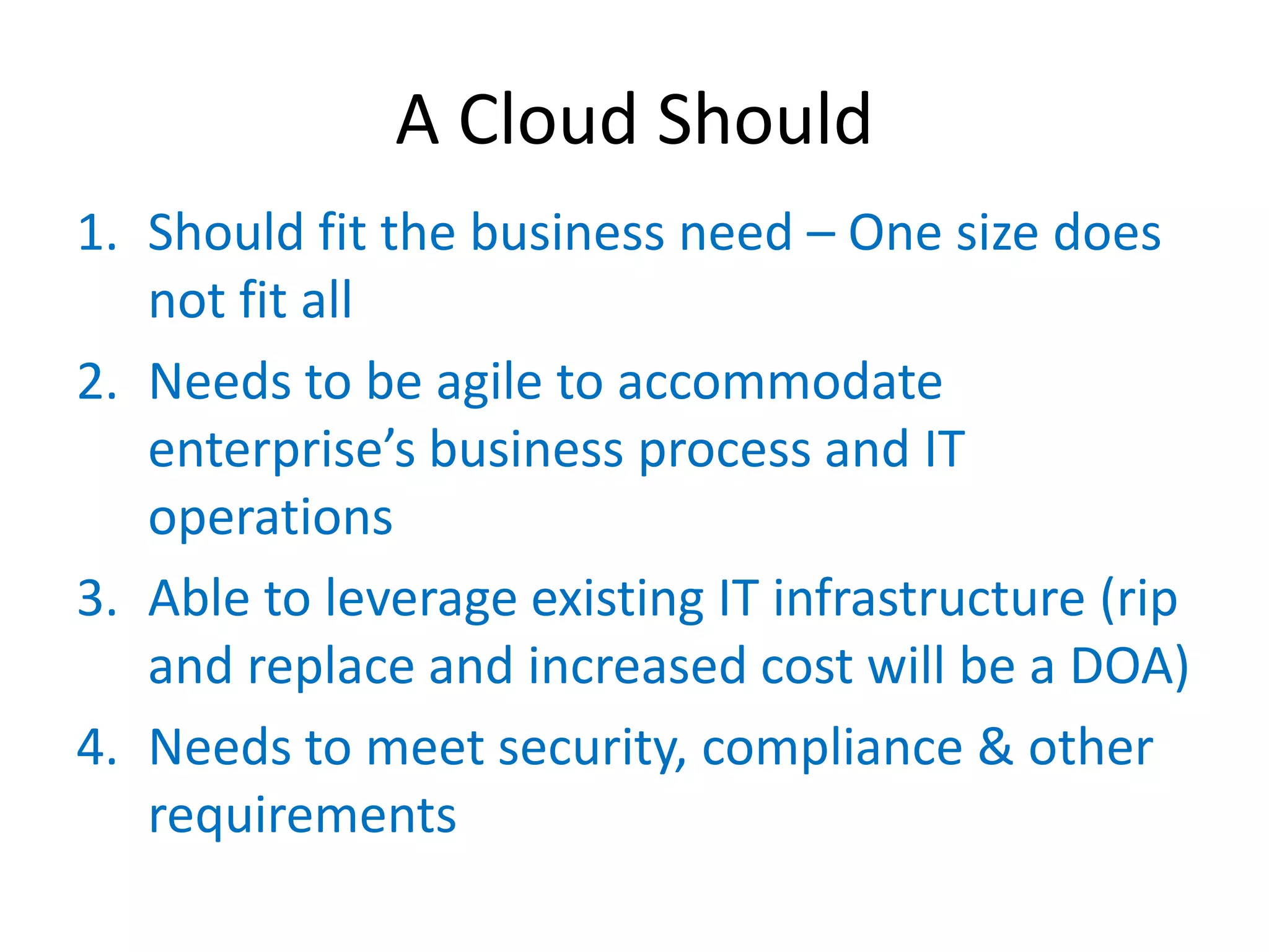 A Cloud Should
1. Should fit the business need – One size does
   not fit all
2. Needs to be agile to accommodate
   enterprise’s  business  process  and  IT  
   operations
3. Able to leverage existing IT infrastructure (rip
   and replace and increased cost will be a DOA)
4. Needs to meet security, compliance & other
   requirements
 