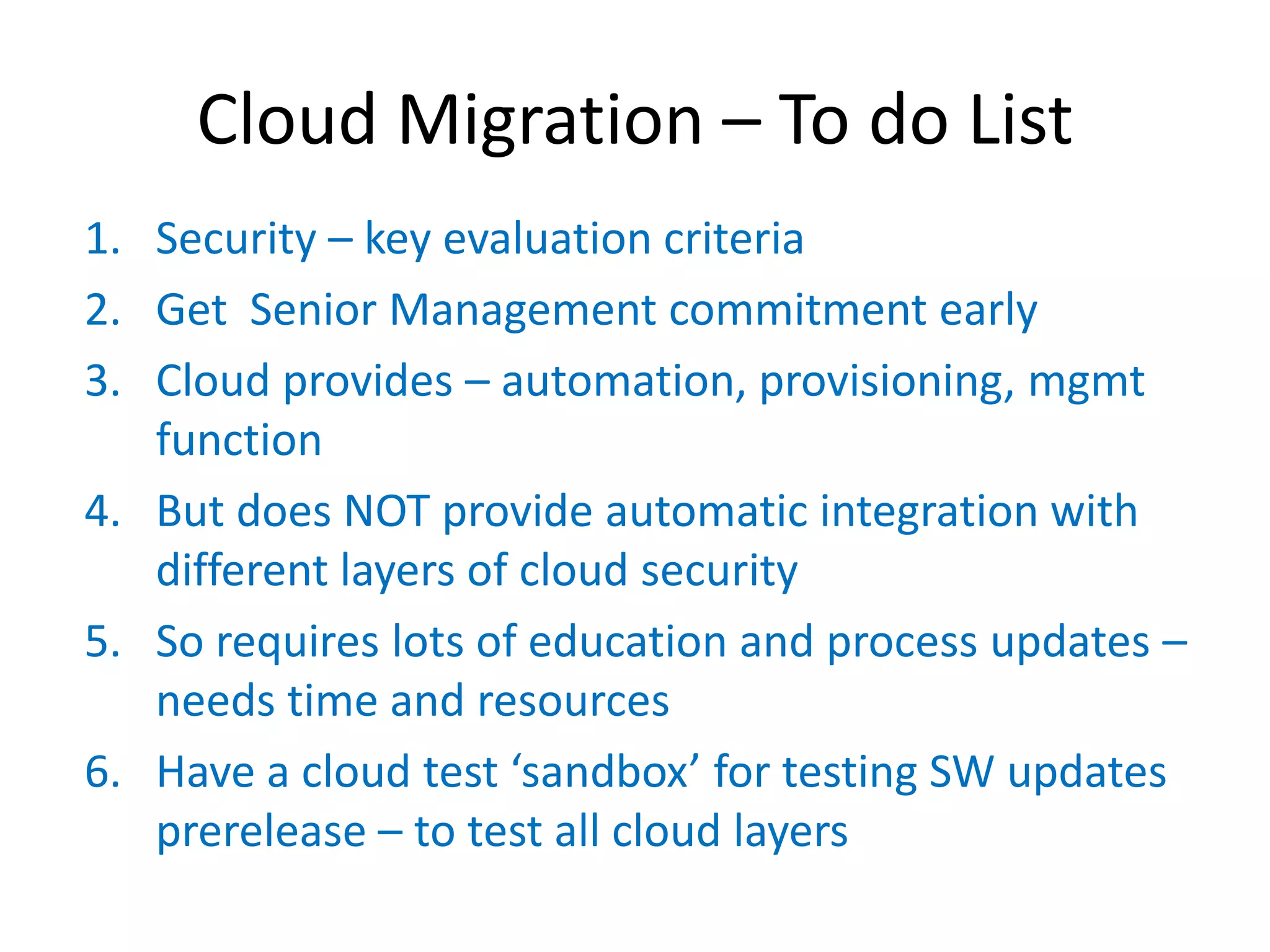 Cloud Migration – To do List
1. Security – key evaluation criteria
2. Get Senior Management commitment early
3. Cloud provides – automation, provisioning, mgmt
   function
4. But does NOT provide automatic integration with
   different layers of cloud security
5. So requires lots of education and process updates –
   needs time and resources
6. Have  a  cloud  test  ‘sandbox’  for  testing  SW  updates    
   prerelease – to test all cloud layers
 
