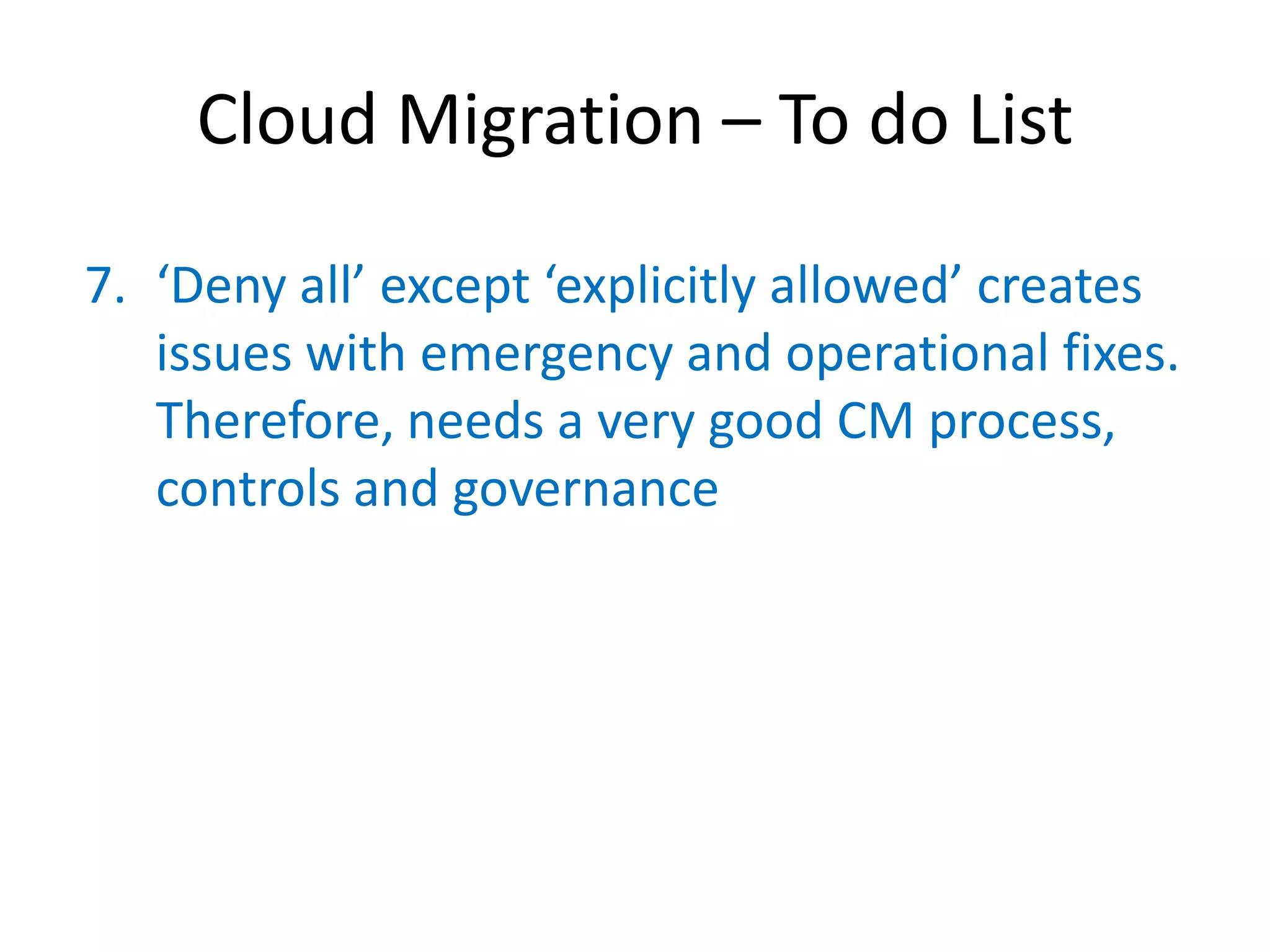 Cloud Migration – To do List

7. ‘Deny  all’  except  ‘explicitly  allowed’  creates  
   issues with emergency and operational fixes.
   Therefore, needs a very good CM process,
   controls and governance
 