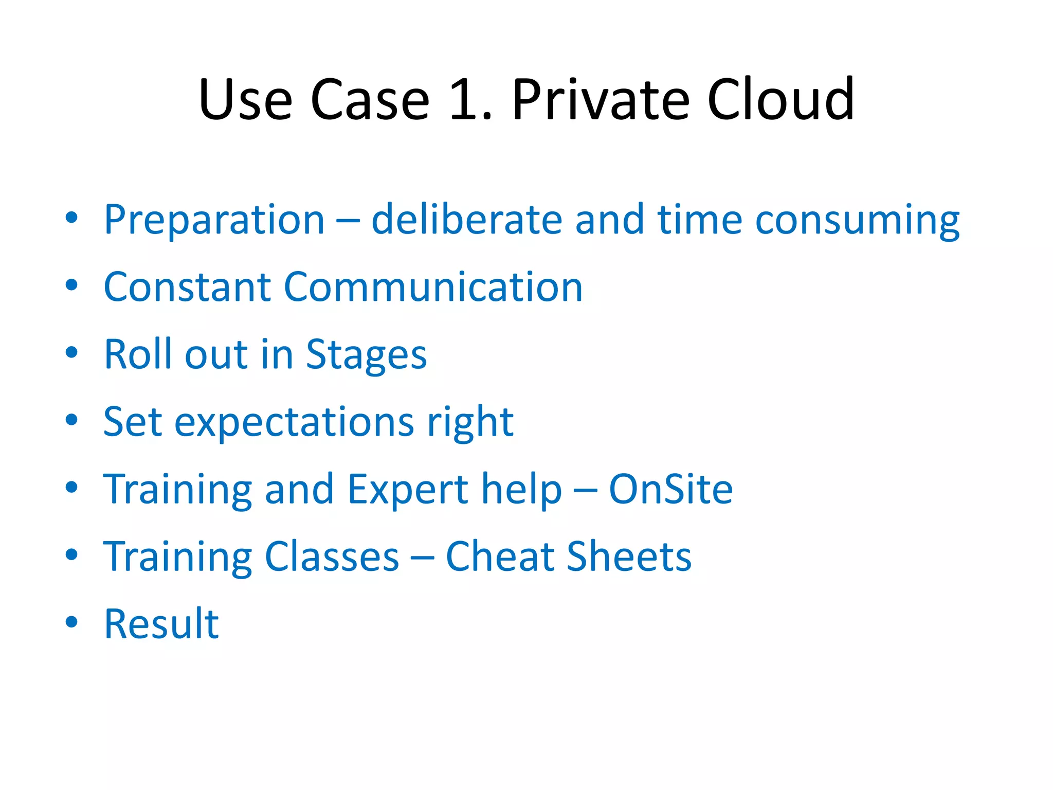 Use Case 1. Private Cloud
•   Preparation – deliberate and time consuming
•   Constant Communication
•   Roll out in Stages
•   Set expectations right
•   Training and Expert help – OnSite
•   Training Classes – Cheat Sheets
•   Result
 