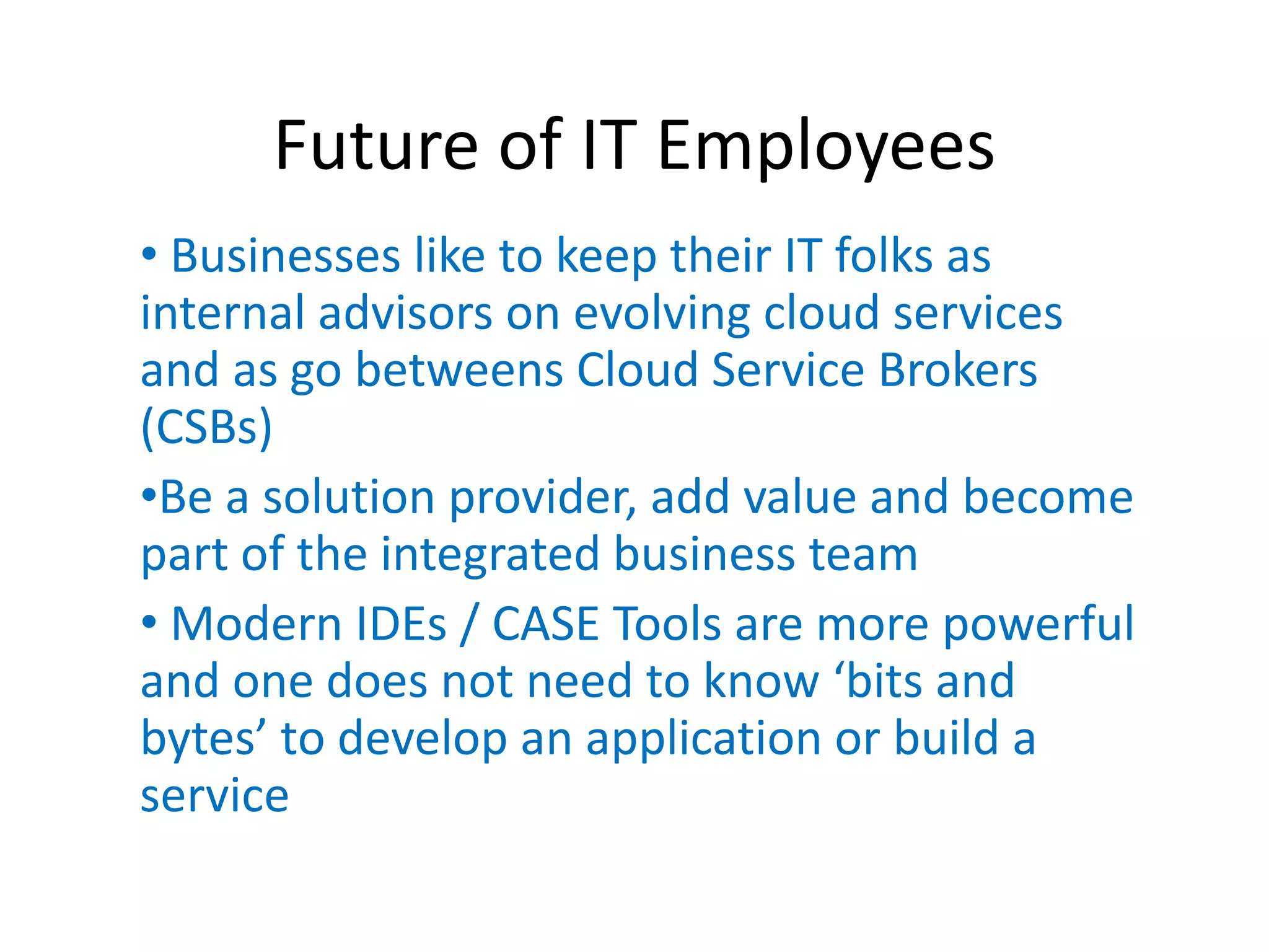 Future of IT Employees
• Businesses like to keep their IT folks as
internal advisors on evolving cloud services
and as go betweens Cloud Service Brokers
(CSBs)
•Be a solution provider, add value and become
part of the integrated business team
• Modern IDEs / CASE Tools are more powerful
and one does not need to know ‘bits  and  
bytes’  to  develop  an  application or build a
service
 