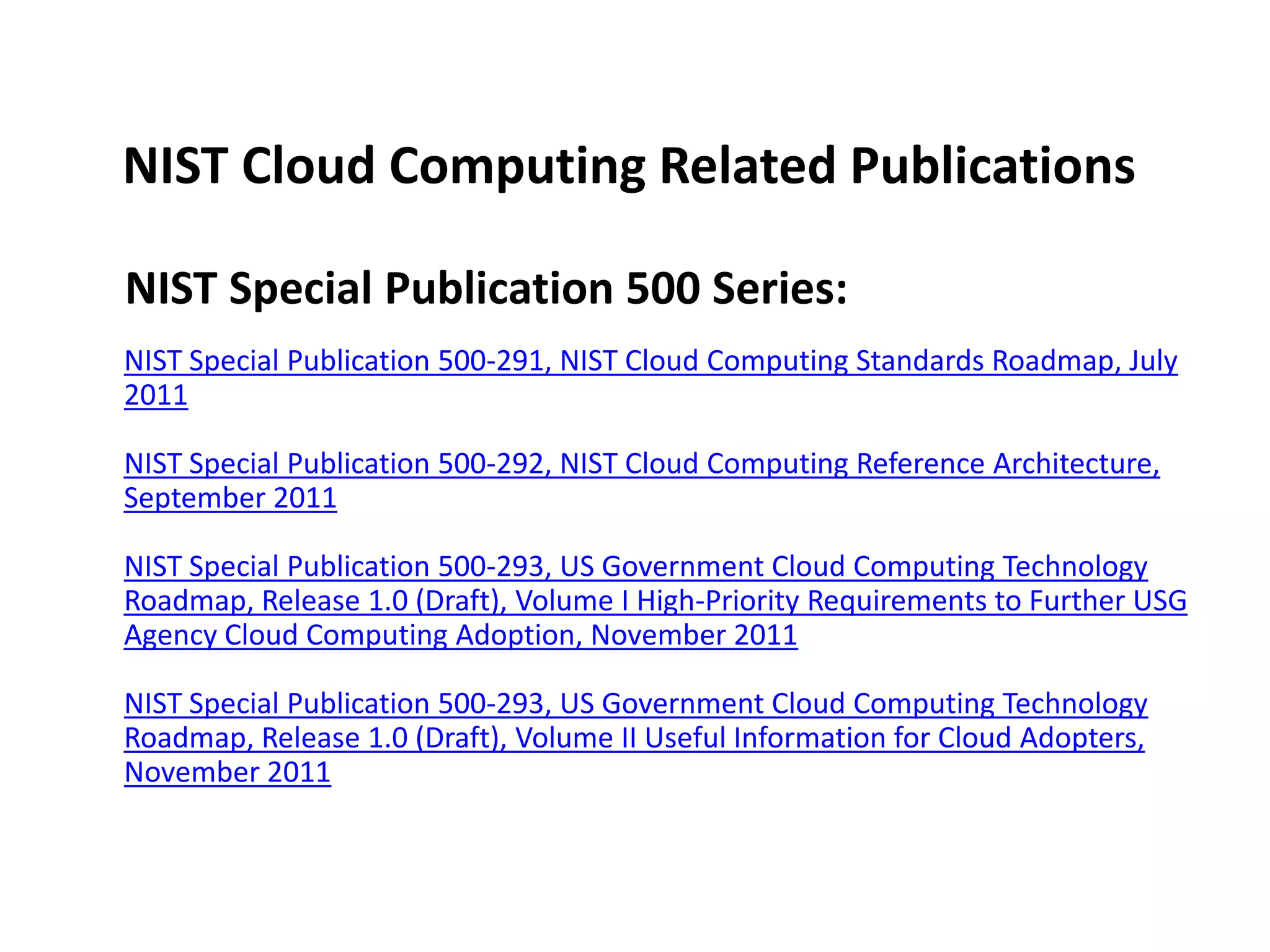 NIST Cloud Computing Related Publications

NIST Special Publication 500 Series:
NIST Special Publication 500-291, NIST Cloud Computing Standards Roadmap, July
2011

NIST Special Publication 500-292, NIST Cloud Computing Reference Architecture,
September 2011

NIST Special Publication 500-293, US Government Cloud Computing Technology
Roadmap, Release 1.0 (Draft), Volume I High-Priority Requirements to Further USG
Agency Cloud Computing Adoption, November 2011

NIST Special Publication 500-293, US Government Cloud Computing Technology
Roadmap, Release 1.0 (Draft), Volume II Useful Information for Cloud Adopters,
November 2011
 