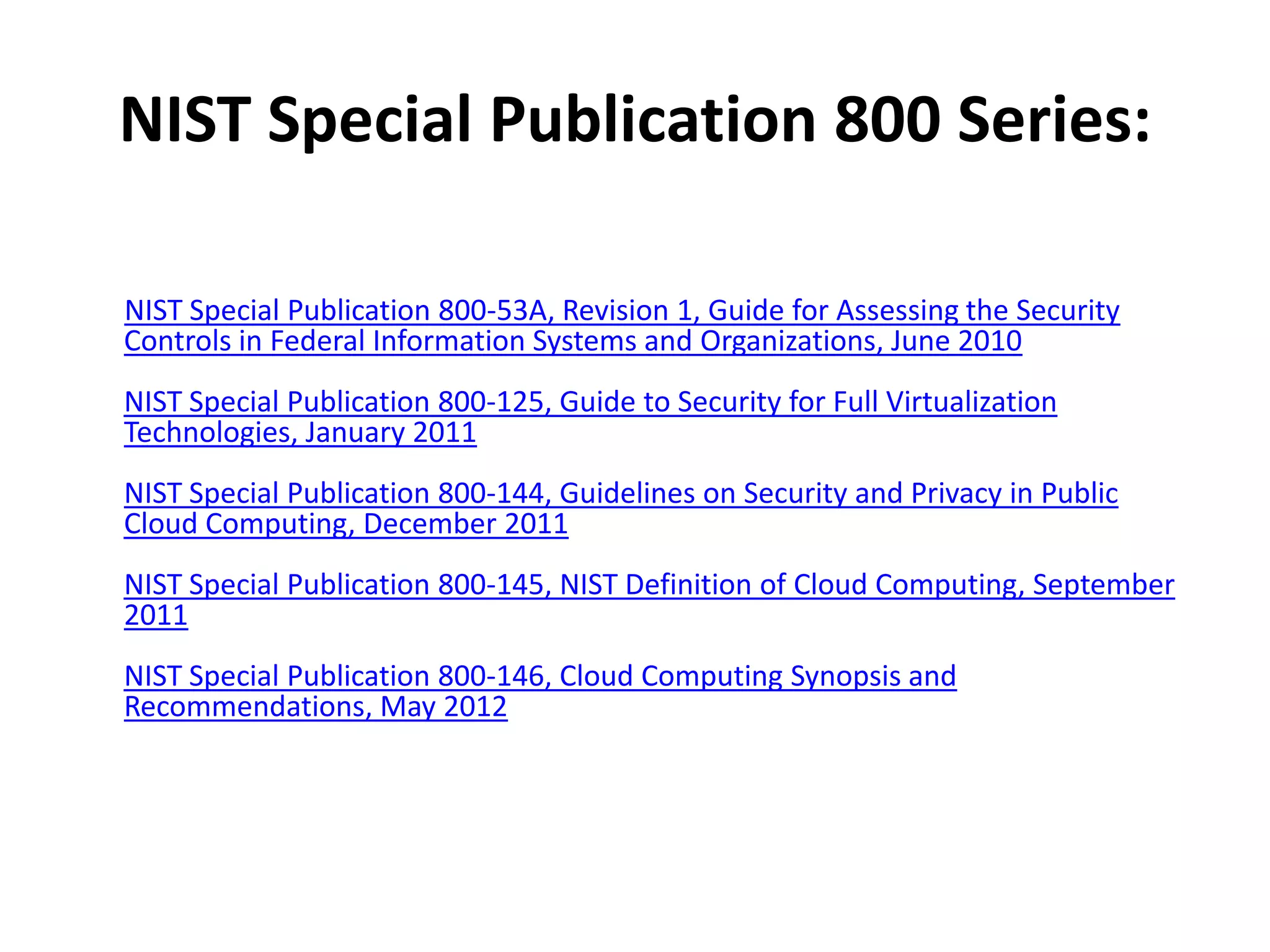 NIST Special Publication 800 Series:

NIST Special Publication 800-53A, Revision 1, Guide for Assessing the Security
Controls in Federal Information Systems and Organizations, June 2010
NIST Special Publication 800-125, Guide to Security for Full Virtualization
Technologies, January 2011
NIST Special Publication 800-144, Guidelines on Security and Privacy in Public
Cloud Computing, December 2011
NIST Special Publication 800-145, NIST Definition of Cloud Computing, September
2011
NIST Special Publication 800-146, Cloud Computing Synopsis and
Recommendations, May 2012
 