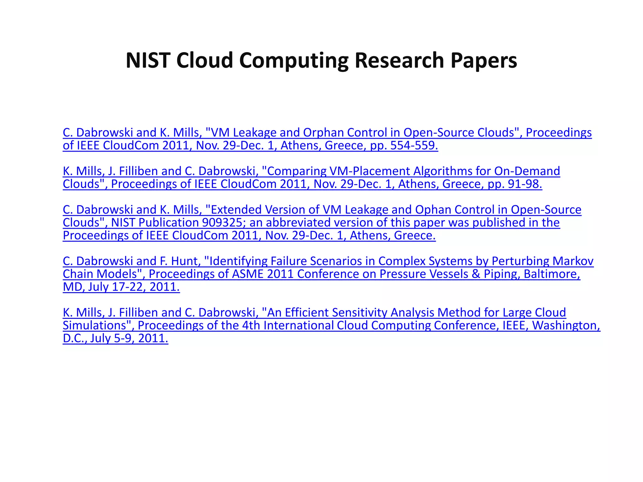 NIST Cloud Computing Research Papers

C. Dabrowski and K. Mills, "VM Leakage and Orphan Control in Open-Source Clouds", Proceedings
of IEEE CloudCom 2011, Nov. 29-Dec. 1, Athens, Greece, pp. 554-559.
K. Mills, J. Filliben and C. Dabrowski, "Comparing VM-Placement Algorithms for On-Demand
Clouds", Proceedings of IEEE CloudCom 2011, Nov. 29-Dec. 1, Athens, Greece, pp. 91-98.
C. Dabrowski and K. Mills, "Extended Version of VM Leakage and Ophan Control in Open-Source
Clouds", NIST Publication 909325; an abbreviated version of this paper was published in the
Proceedings of IEEE CloudCom 2011, Nov. 29-Dec. 1, Athens, Greece.
C. Dabrowski and F. Hunt, "Identifying Failure Scenarios in Complex Systems by Perturbing Markov
Chain Models", Proceedings of ASME 2011 Conference on Pressure Vessels & Piping, Baltimore,
MD, July 17-22, 2011.
K. Mills, J. Filliben and C. Dabrowski, "An Efficient Sensitivity Analysis Method for Large Cloud
Simulations", Proceedings of the 4th International Cloud Computing Conference, IEEE, Washington,
D.C., July 5-9, 2011.
 