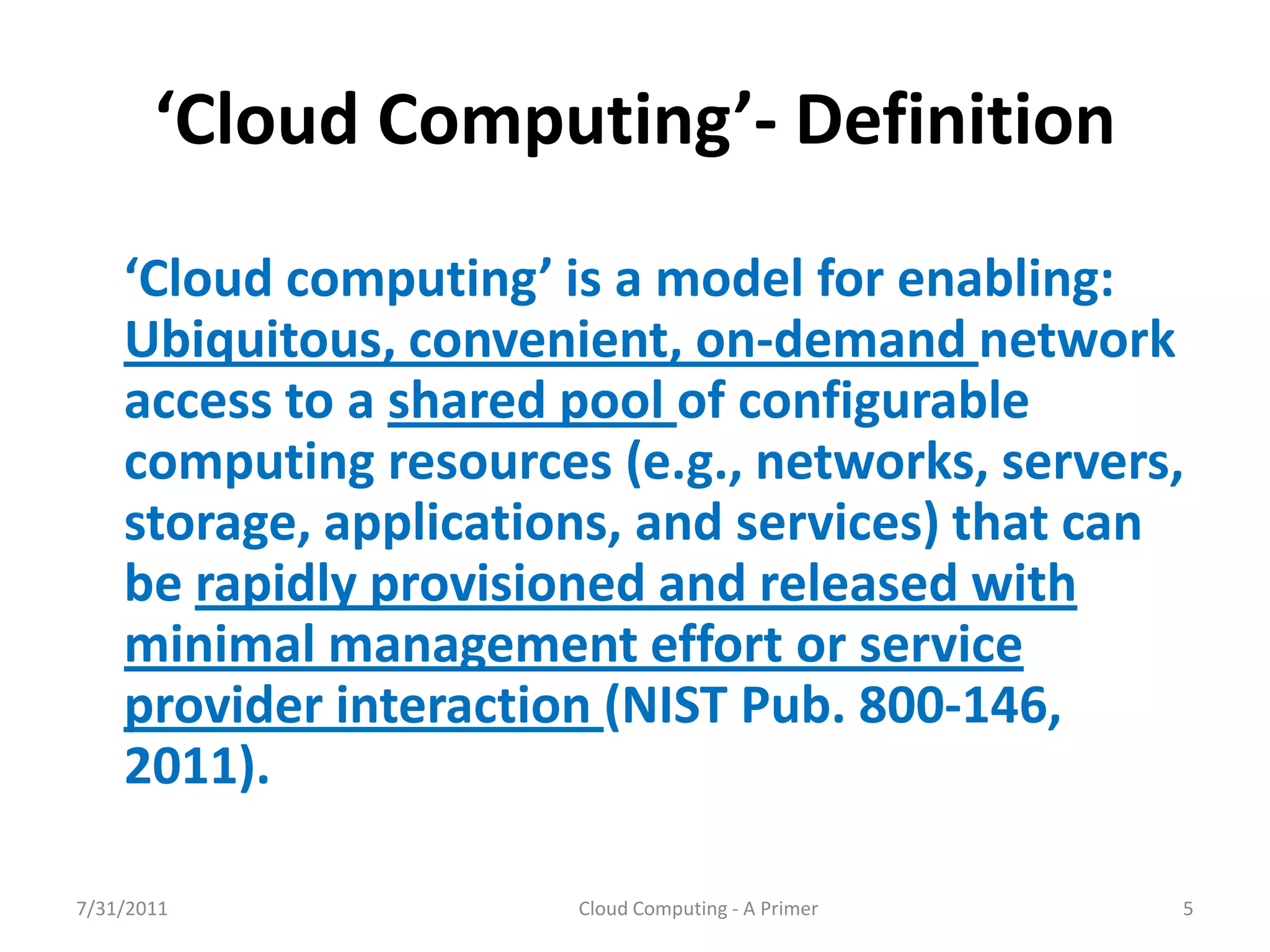 ‘Cloud  Computing’- Definition
    ‘Cloud  computing’  is  a  model  for  enabling:  
    Ubiquitous, convenient, on-demand network
    access to a shared pool of configurable
    computing resources (e.g., networks, servers,
    storage, applications, and services) that can
    be rapidly provisioned and released with
    minimal management effort or service
    provider interaction (NIST Pub. 800-146,
    2011).

7/31/2011                Cloud Computing - A Primer   5
 