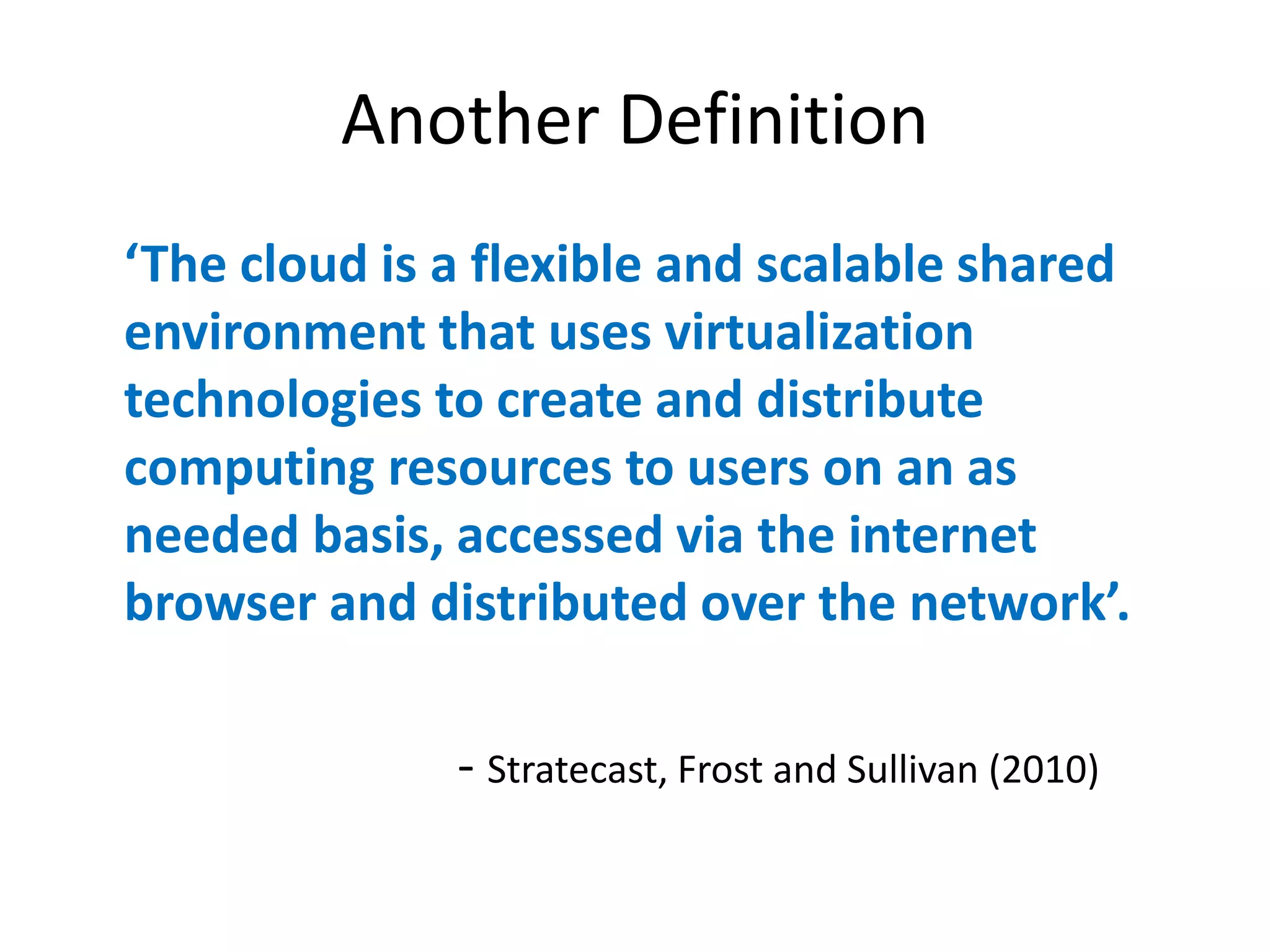 Another Definition
‘The  cloud  is  a  flexible  and  scalable  shared  
environment that uses virtualization
technologies to create and distribute
computing resources to users on an as
needed basis, accessed via the internet
browser  and  distributed  over  the  network’.

                 - Stratecast, Frost and Sullivan (2010)
 