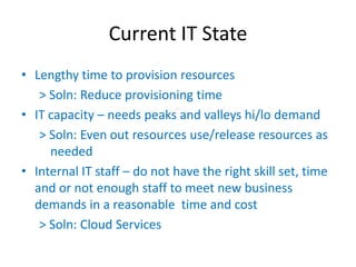 Current IT State
• Lengthy time to provision resources
   > Soln: Reduce provisioning time
• IT capacity – needs peaks and valleys hi/lo demand
   > Soln: Even out resources use/release resources as
     needed
• Internal IT staff – do not have the right skill set, time
  and or not enough staff to meet new business
  demands in a reasonable time and cost
   > Soln: Cloud Services
 