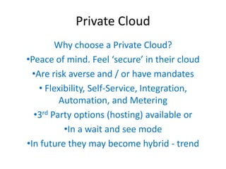 Private Cloud
        Why choose a Private Cloud?
•Peace of mind. Feel ‘secure’  in  their  cloud
  •Are risk averse and / or have mandates
    • Flexibility, Self-Service, Integration,
         Automation, and Metering
  •3rd Party options (hosting) available or
           •In a wait and see mode
•In future they may become hybrid - trend
 