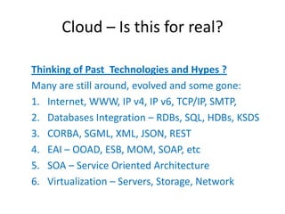 Cloud – Is this for real?

Thinking of Past Technologies and Hypes ?
Many are still around, evolved and some gone:
1. Internet, WWW, IP v4, IP v6, TCP/IP, SMTP,
2. Databases Integration – RDBs, SQL, HDBs, KSDS
3. CORBA, SGML, XML, JSON, REST
4. EAI – OOAD, ESB, MOM, SOAP, etc
5. SOA – Service Oriented Architecture
6. Virtualization – Servers, Storage, Network
 