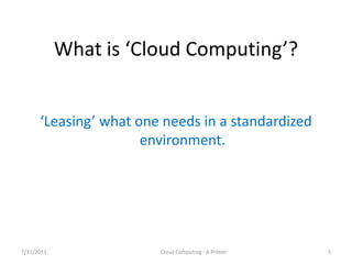 What  is  ‘Cloud  Computing’?


      ‘Leasing’  what  one  needs  in  a  standardized  
                        environment.




7/31/2011                  Cloud Computing - A Primer      3
 