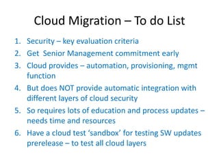 Cloud Migration – To do List
1. Security – key evaluation criteria
2. Get Senior Management commitment early
3. Cloud provides – automation, provisioning, mgmt
   function
4. But does NOT provide automatic integration with
   different layers of cloud security
5. So requires lots of education and process updates –
   needs time and resources
6. Have  a  cloud  test  ‘sandbox’  for  testing  SW  updates    
   prerelease – to test all cloud layers
 