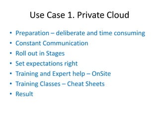 Use Case 1. Private Cloud
•   Preparation – deliberate and time consuming
•   Constant Communication
•   Roll out in Stages
•   Set expectations right
•   Training and Expert help – OnSite
•   Training Classes – Cheat Sheets
•   Result
 
