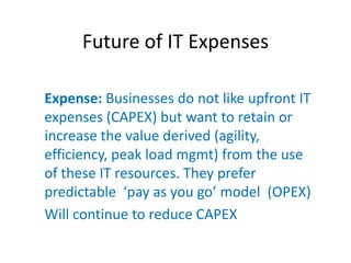 Future of IT Expenses

Expense: Businesses do not like upfront IT
expenses (CAPEX) but want to retain or
increase the value derived (agility,
efficiency, peak load mgmt) from the use
of these IT resources. They prefer
predictable    ‘pay  as  you  go’  model    (OPEX)  
Will continue to reduce CAPEX
 