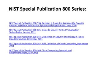 NIST Special Publication 800 Series:

NIST Special Publication 800-53A, Revision 1, Guide for Assessing the Security
Controls in Federal Information Systems and Organizations, June 2010
NIST Special Publication 800-125, Guide to Security for Full Virtualization
Technologies, January 2011
NIST Special Publication 800-144, Guidelines on Security and Privacy in Public
Cloud Computing, December 2011
NIST Special Publication 800-145, NIST Definition of Cloud Computing, September
2011
NIST Special Publication 800-146, Cloud Computing Synopsis and
Recommendations, May 2012
 