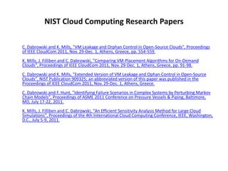 NIST Cloud Computing Research Papers

C. Dabrowski and K. Mills, "VM Leakage and Orphan Control in Open-Source Clouds", Proceedings
of IEEE CloudCom 2011, Nov. 29-Dec. 1, Athens, Greece, pp. 554-559.
K. Mills, J. Filliben and C. Dabrowski, "Comparing VM-Placement Algorithms for On-Demand
Clouds", Proceedings of IEEE CloudCom 2011, Nov. 29-Dec. 1, Athens, Greece, pp. 91-98.
C. Dabrowski and K. Mills, "Extended Version of VM Leakage and Ophan Control in Open-Source
Clouds", NIST Publication 909325; an abbreviated version of this paper was published in the
Proceedings of IEEE CloudCom 2011, Nov. 29-Dec. 1, Athens, Greece.
C. Dabrowski and F. Hunt, "Identifying Failure Scenarios in Complex Systems by Perturbing Markov
Chain Models", Proceedings of ASME 2011 Conference on Pressure Vessels & Piping, Baltimore,
MD, July 17-22, 2011.
K. Mills, J. Filliben and C. Dabrowski, "An Efficient Sensitivity Analysis Method for Large Cloud
Simulations", Proceedings of the 4th International Cloud Computing Conference, IEEE, Washington,
D.C., July 5-9, 2011.
 