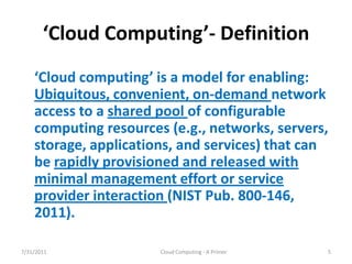 ‘Cloud  Computing’- Definition
    ‘Cloud  computing’  is  a  model  for  enabling:  
    Ubiquitous, convenient, on-demand network
    access to a shared pool of configurable
    computing resources (e.g., networks, servers,
    storage, applications, and services) that can
    be rapidly provisioned and released with
    minimal management effort or service
    provider interaction (NIST Pub. 800-146,
    2011).

7/31/2011                Cloud Computing - A Primer   5
 