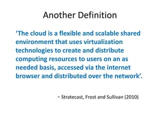 Another Definition
‘The  cloud  is  a  flexible  and  scalable  shared  
environment that uses virtualization
technologies to create and distribute
computing resources to users on an as
needed basis, accessed via the internet
browser  and  distributed  over  the  network’.

                 - Stratecast, Frost and Sullivan (2010)
 